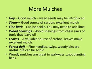 More Mulches
• Hay – Good mulch – weed seeds may be introduced.
• Straw – Good source of carbon; excellent mulch
• Fine bark – Can be acidic. You may need to add lime
• Wood Shavings – Avoid shavings from chain saws or
  tools that leave oil .
• Leaves – A valuable source of carbon, leaves make
  excellent mulch.
• Forest duff – Pine needles, twigs, woody bits are
  useful, but can be acidic.
• Woody mulches are great in walkways …not planting
  beds.
 