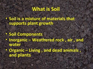 What is Soil
• Soil is a mixture of materials that
  supports plant growth

• Soil Components
• Inorganic – Weathered rock , air , and
  water
• Organic – Living , and dead animals ,
  and plants
 