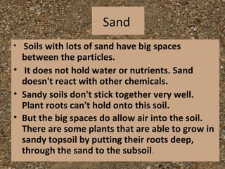 Sand
• Soils with lots of sand have big spaces
  between the particles.
• It does not hold water or nutrients. Sand
  doesn't react with other chemicals.
• Sandy soils don't stick together very well.
  Plant roots can't hold onto this soil.
• But the big spaces do allow air into the soil.
  There are some plants that are able to grow in
  sandy topsoil by putting their roots deep,
  through the sand to the subsoil.
 