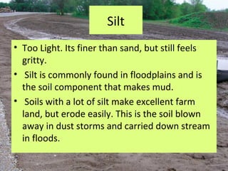 Silt
• Too Light. Its finer than sand, but still feels
  gritty.
• Silt is commonly found in floodplains and is
  the soil component that makes mud.
• Soils with a lot of silt make excellent farm
  land, but erode easily. This is the soil blown
  away in dust storms and carried down stream
  in floods.
 