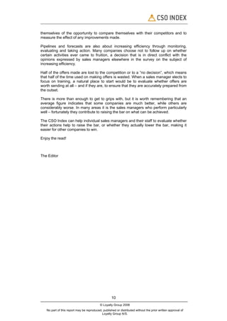 themselves of the opportunity to compare themselves with their competitors and to
measure the effect of any improvements made.

Pipelines and forecasts are also about increasing efficiency through monitoring,
evaluating and taking action. Many companies choose not to follow up on whether
certain activities ever came to fruition, a decision that is in direct conflict with the
opinions expressed by sales managers elsewhere in the survey on the subject of
increasing efficiency.

Half of the offers made are lost to the competition or to a “no decision”, which means
that half of the time used on making offers is wasted. When a sales manager elects to
focus on training, a natural place to start would be to evaluate whether offers are
worth sending at all – and if they are, to ensure that they are accurately prepared from
the outset.

There is more than enough to get to grips with, but it is worth remembering that an
average figure indicates that some companies are much better, while others are
considerably worse. In many areas it is the sales managers who perform particularly
well – fortunately they contribute to raising the bar on what can be achieved.

The CSO Index can help individual sales managers and their staff to evaluate whether
their actions help to raise the bar, or whether they actually lower the bar, making it
easier for other companies to win.

Enjoy the read!



The Editor




                                                    10
                                           © Loyalty Group 2008
   No part of this report may be reproduced, published or distributed without the prior written approval of
                                            Loyalty Group A/S.
 