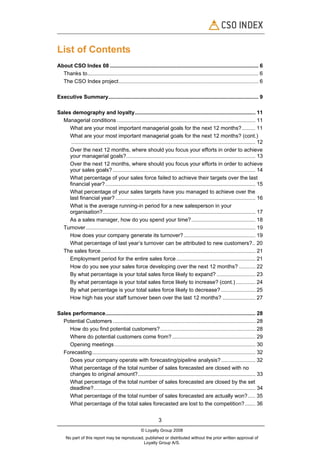 List of Contents
About CSO Index 08 .................................................................................................... 6
  Thanks to................................................................................................................... 6
  The CSO Index project.............................................................................................. 6

Executive Summary..................................................................................................... 9

Sales demography and loyalty................................................................................. 11
  Managerial conditions ............................................................................................. 11
     What are your most important managerial goals for the next 12 months?......... 11
     What are your most important managerial goals for the next 12 months? (cont.)
      ............................................................................................................................ 12
     Over the next 12 months, where should you focus your efforts in order to achieve
     your managerial goals?....................................................................................... 13
     Over the next 12 months, where should you focus your efforts in order to achieve
     your sales goals? ................................................................................................ 14
     What percentage of your sales force failed to achieve their targets over the last
     financial year? ..................................................................................................... 15
     What percentage of your sales targets have you managed to achieve over the
     last financial year? .............................................................................................. 16
     What is the average running-in period for a new salesperson in your
     organisation?....................................................................................................... 17
     As a sales manager, how do you spend your time? ........................................... 18
  Turnover .................................................................................................................. 19
     How does your company generate its turnover? ................................................ 19
     What percentage of last year’s turnover can be attributed to new customers?.. 20
  The sales force........................................................................................................ 21
     Employment period for the entire sales force ..................................................... 21
     How do you see your sales force developing over the next 12 months? ........... 22
     By what percentage is your total sales force likely to expand? .......................... 23
     By what percentage is your total sales force likely to increase? (cont.) ............. 24
     By what percentage is your total sales force likely to decrease? ....................... 25
     How high has your staff turnover been over the last 12 months? ...................... 27

Sales performance..................................................................................................... 28
  Potential Customers ................................................................................................ 28
     How do you find potential customers?................................................................ 28
     Where do potential customers come from? ........................................................ 29
     Opening meetings............................................................................................... 30
  Forecasting.............................................................................................................. 32
     Does your company operate with forecasting/pipeline analysis? ....................... 32
     What percentage of the total number of sales forecasted are closed with no
     changes to original amount?............................................................................... 33
     What percentage of the total number of sales forecasted are closed by the set
     deadline?............................................................................................................. 34
     What percentage of the total number of sales forecasted are actually won?..... 35
     What percentage of the total sales forecasted are lost to the competition?....... 36


                                                                 3
                                                      © Loyalty Group 2008
     No part of this report may be reproduced, published or distributed without the prior written approval of
                                              Loyalty Group A/S.
 