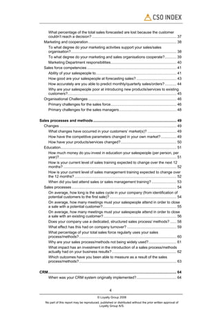 What percentage of the total sales forecasted are lost because the customer
      couldn’t reach a decision? .................................................................................. 37
    Marketing and cooperation...................................................................................... 38
      To what degree do your marketing activities support your sales/sales
      organisation?....................................................................................................... 38
      To what degree do your marketing and sales organisations cooperate?........... 39
      Marketing Department responsibilities................................................................ 40
    Sales force competencies ....................................................................................... 41
      Ability of your salespeople to…........................................................................... 41
      How good are your salespeople at forecasting sales? ....................................... 43
      How accurately are you able to predict monthly/quarterly sales/orders? ........... 44
      Why are your salespeople poor at introducing new products/services to existing
      customers?.......................................................................................................... 45
    Organisational Challenges ...................................................................................... 46
      Primary challenges for the sales force................................................................ 46
      Primary challenges for the sales managers........................................................ 48

Sales processes and methods ................................................................................. 49
  Changes .................................................................................................................. 49
     What changes have occurred in your customers’ market(s)? ............................ 49
     How have the competitive parameters changed in your own market? ............... 49
     How have your products/services changed? ...................................................... 50
  Education................................................................................................................. 51
     How much money do you invest in education your salespeople (per person, per
     year)? .................................................................................................................. 51
     How is your current level of sales training expected to change over the next 12
     months? .............................................................................................................. 52
     How is your current level of sales management training expected to change over
     the 12 months? ................................................................................................... 52
     When did you last attend sales or sales management training? ........................ 53
  Sales processes ...................................................................................................... 54
     On average, how long is the sales cycle in your company (from identification of
     potential customers to the first sale)? ................................................................. 54
     On average, how many meetings must your salespeople attend in order to close
     a sale with a potential customer?........................................................................ 55
     On average, how many meetings must your salespeople attend in order to close
     a sale with an existing customer? ....................................................................... 56
     Does your company use a dedicated, structured sales process/ methods? ...... 58
     What effect has this had on company turnover? ................................................ 59
     What percentage of your total sales force regularly uses your sales
     process/methods?............................................................................................... 60
     Why are your sales process/methods not being widely used?........................... 61
     What impact has an investment in the introduction of a sales process/methods
     actually had on your business results?............................................................... 62
     Which outcomes have you been able to measure as a result of the sales
     process/methods?............................................................................................... 63

CRM............................................................................................................................. 64
   When was your CRM system originally implemented?....................................... 64


                                                                4
                                                     © Loyalty Group 2008
     No part of this report may be reproduced, published or distributed without the prior written approval of
                                              Loyalty Group A/S.
 