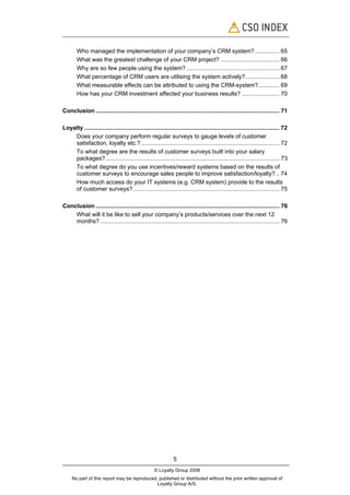 Who managed the implementation of your company’s CRM system? ............... 65
        What was the greatest challenge of your CRM project? .................................... 66
        Why are so few people using the system? ......................................................... 67
        What percentage of CRM users are utilising the system actively?..................... 68
        What measurable effects can be attributed to using the CRM-system?............. 69
        How has your CRM investment affected your business results? ....................... 70

Conclusion ................................................................................................................. 71

Loyalty ........................................................................................................................ 72
    Does your company perform regular surveys to gauge levels of customer
    satisfaction, loyalty etc.? ..................................................................................... 72
    To what degree are the results of customer surveys built into your salary
    packages?........................................................................................................... 73
    To what degree do you use incentives/reward systems based on the results of
    customer surveys to encourage sales people to improve satisfaction/loyalty? .. 74
    How much access do your IT systems (e.g. CRM system) provide to the results
    of customer surveys?.......................................................................................... 75

Conclusion ................................................................................................................. 76
    What will it be like to sell your company’s products/services over the next 12
    months? .............................................................................................................. 76




                                                                5
                                                     © Loyalty Group 2008
     No part of this report may be reproduced, published or distributed without the prior written approval of
                                              Loyalty Group A/S.
 