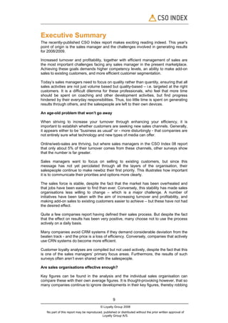 Executive Summary
The recently-published CSO Index report makes exciting reading indeed. This year’s
point of origin is the sales manager and the challenges involved in generating results
for 2008/2009.

Increased turnover and profitability, together with efficient management of sales are
the most important challenges facing any sales manager in the present marketplace.
Achieving these goals demands higher competency levels, an ability to make add-on
sales to existing customers, and more efficient customer segmentation.

Today’s sales managers need to focus on quality rather than quantity, ensuring that all
sales activities are not just volume based but quality-based – i.e. targeted at the right
customers. It is a difficult dilemma for these professionals, who feel that more time
should be spent on coaching and other development activities, but find progress
hindered by their everyday responsibilities. Thus, too little time is spent on generating
results through others, and the salespeople are left to their own devices.

An age-old problem that won’t go away

When striving to increase your turnover through enhancing your efficiency, it is
important to establish whether customers are seeking new sales channels. Generally,
it appears either to be “business as usual” or - more disturbingly - that companies are
not entirely sure what technology and new types of media can offer.

Online/web-sales are thriving, but where sales managers in the CSO Index 08 report
that only about 5% of their turnover comes from these channels, other surveys show
that the number is far greater.

Sales managers want to focus on selling to existing customers, but since this
message has not yet percolated through all the layers of the organisation, their
salespeople continue to make newbiz their first priority. This illustrates how important
it is to communicate their priorities and options more clearly.

The sales force is stable, despite the fact that the market has been overheated and
that jobs have been easier to find than ever. Conversely, this stability has made sales
organisations less willing to change – which is a major challenge. A number of
initiatives have been taken with the aim of increasing turnover and profitability, and
making add-on sales to existing customers easier to achieve – but these have not had
the desired effect.

Quite a few companies report having defined their sales process. But despite the fact
that the effect on results has been very positive, many choose not to use the process
actively on a daily basis.

Many companies avoid CRM systems if they demand considerable deviation from the
beaten track - and the price is a loss of efficiency. Conversely, companies that actively
use CRN systems do become more efficient.

Customer loyalty analyses are compiled but not used actively, despite the fact that this
is one of the sales managers’ primary focus areas. Furthermore, the results of such
surveys often aren’t even shared with the salespeople.

Are sales organisations effective enough?

Key figures can be found in the analysis and the individual sales organisation can
compare these with their own average figures. It is thought-provoking however, that so
many companies continue to ignore developments in their key figures, thereby robbing


                                                     9
                                           © Loyalty Group 2008
   No part of this report may be reproduced, published or distributed without the prior written approval of
                                            Loyalty Group A/S.
 