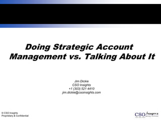 1




          Doing Strategic Account
       Management vs. Talking About It

                                      Jim Dickie
                                     CSO Insights
                                  +1 (303) 521 4410
                             jim.dickie@csoinsights.com




© CSO Insights
Proprietary & Confidential
 
