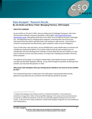 Sales Navigator Research Results




Sales Navigator 1 Research Results
By Jim Dickie and Barry Trailer; Managing Partners, CSO Insights

EXECUTIVE SUMMARY

As you embark on this year’s effort, there are likely several challenges facing your sales team.
The top three initiatives companies identified in CSO Insights’ 2012 Sales Performance
Optimization study (data gathered Q4 2011 from 1500+ firms) to address this year’s challenges
are: revising/enhancing our lead generation programs; improving sales rep access to key
information that they need to sell effectively; and revising our sales process. Each of these is
aimed at increasing sales rep effectiveness, game readiness, and/or account intelligence.

If you are like other sales executives, you've probably been using LinkedIn Basic to maintain and
manage your professional identity. You may be using it to look up sales prospects prior to
making sales calls and attending client meetings. It's quite likely that you see LinkedIn as a vital
tool to research accounts and sales contacts--an import aid in helping you be better informed,
better prepared.

The objective of this paper is to compare LinkedIn Basic and LinkedIn Premium to LinkedIn's
recently launched Sales Navigator offering. As you think through this portfolio of offerings from
LinkedIn, you may have this question in mind:

Why pay for Sales Navigator when you already pay for Salesforce.com and can access LinkedIn
for free?

This fundamental question is addressed in this white paper and presented with recently
gathered survey data and user comments that will help you decide for yourself.




1
  LinkedIn Sales Navigator was initially launched as "LinkedIn for Salesforce" and introduced at
Dreamforce in August 2011. When referencing CRM integration in this study, all charts and testimonials
are specific to LinkedIn for Salesforce, as this was the only CRM integration offered at the time of the
surveys. At the time of this study’s publication, LinkedIn Sales Navigator integration has since extended to
other CRM platforms.



© CSO Insights                                                                                          1
                    No portion of this report may be reproduced or distributed in any form
                     or by any means without the prior written permission of the authors.
 