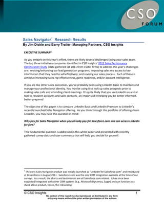 Sales Navigator Research Results




Sales Navigator 1 Research Results
By Jim Dickie and Barry Trailer; Managing Partners, CSO Insights

EXECUTIVE SUMMARY

As you embark on this year’s effort, there are likely several challenges facing your sales team.
The top three initiatives companies identified in CSO Insights’ 2012 Sales Performance
Optimization study (data gathered Q4 2011 from 1500+ firms) to address this year’s challenges
are: revising/enhancing our lead generation programs; improving sales rep access to key
information that they need to sell effectively; and revising our sales process. Each of these is
aimed at increasing sales rep effectiveness, game readiness, and/or account intelligence.

If you are like other sales executives, you've probably been using LinkedIn Basic to maintain and
manage your professional identity. You may be using it to look up sales prospects prior to
making sales calls and attending client meetings. It's quite likely that you see LinkedIn as a vital
tool to research accounts and sales contacts--an import aid in helping you be better informed,
better prepared.

The objective of this paper is to compare LinkedIn Basic and LinkedIn Premium to LinkedIn's
recently launched Sales Navigator offering. As you think through this portfolio of offerings from
LinkedIn, you may have this question in mind:

Why pay for Sales Navigator when you already pay for Salesforce.com and can access LinkedIn
for free?

This fundamental question is addressed in this white paper and presented with recently
gathered survey data and user comments that will help you decide for yourself.




1
 The early Sales Navigator product was initially launched as “LinkedIn for Salesforce.com” and introduced
at Dreamforce in August 2011. Salesforce.com was the only CRM integration available at the time of our
surveys. As a result, the charts and testimonials are all Salesforce.com related. It has since been
expanded/integrated with other CRM systems (e.g., Microsoft Dynamics, Sugar) and can function as a
stand-alone product, hence, the rebranding.


© CSO Insights                                                                                       1
                    No portion of this report may be reproduced or distributed in any form
                     or by any means without the prior written permission of the authors.
 