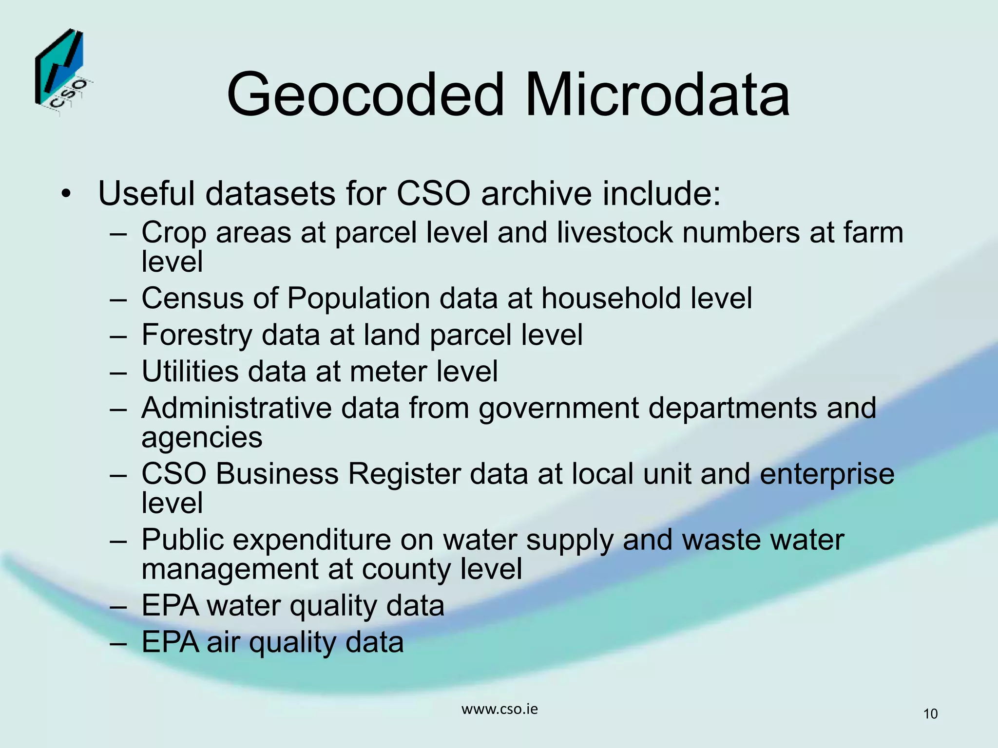 Geocoded Microdata
• Useful datasets for CSO archive include:
– Crop areas at parcel level and livestock numbers at farm
level
– Census of Population data at household level
– Forestry data at land parcel level
– Utilities data at meter level
– Administrative data from government departments and
agencies
– CSO Business Register data at local unit and enterprise
level
– Public expenditure on water supply and waste water
management at county level
– EPA water quality data
– EPA air quality data
www.cso.ie 10
 