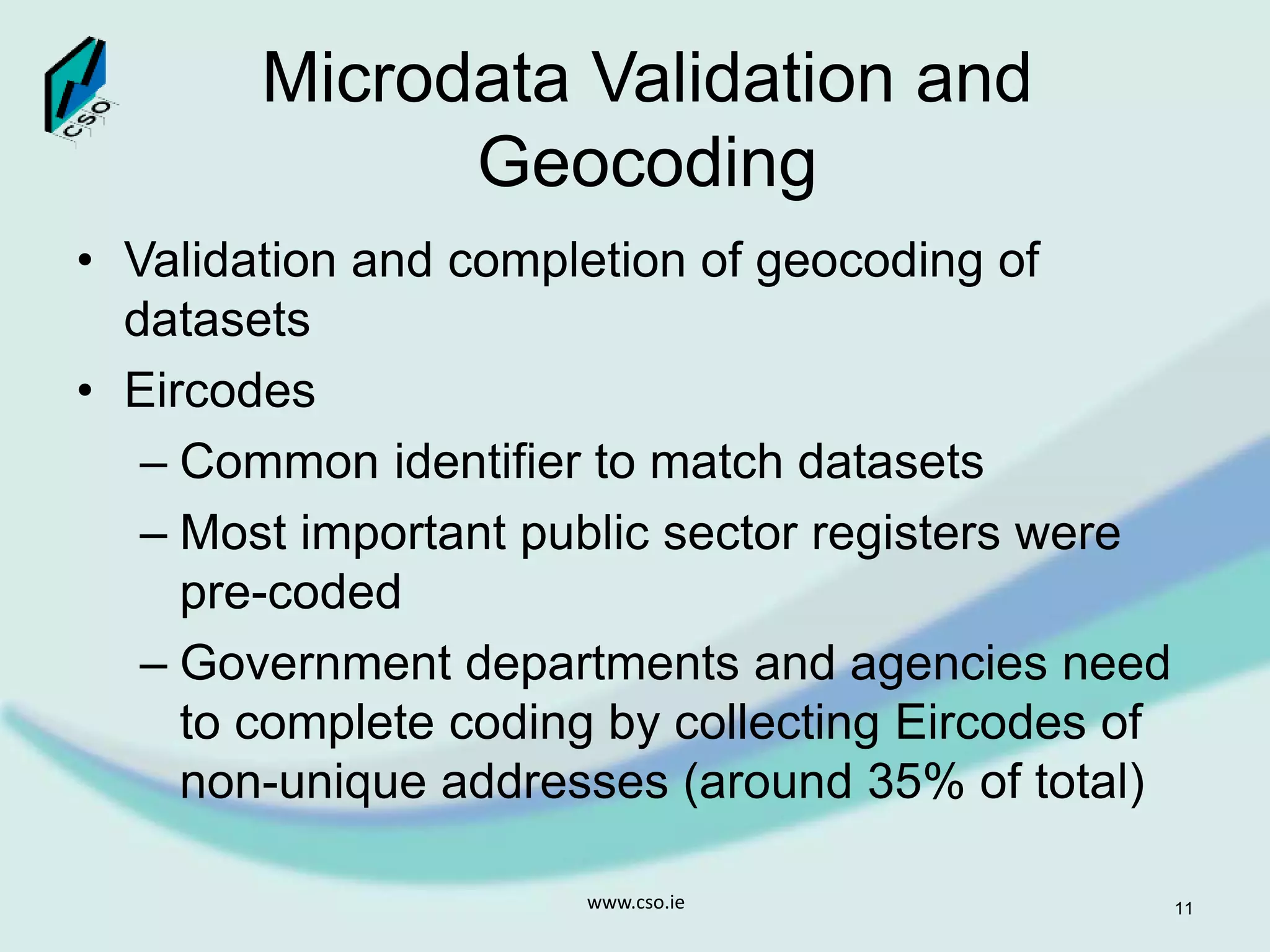 Microdata Validation and
Geocoding
• Validation and completion of geocoding of
datasets
• Eircodes
– Common identifier to match datasets
– Most important public sector registers were
pre-coded
– Government departments and agencies need
to complete coding by collecting Eircodes of
non-unique addresses (around 35% of total)
www.cso.ie 11
 