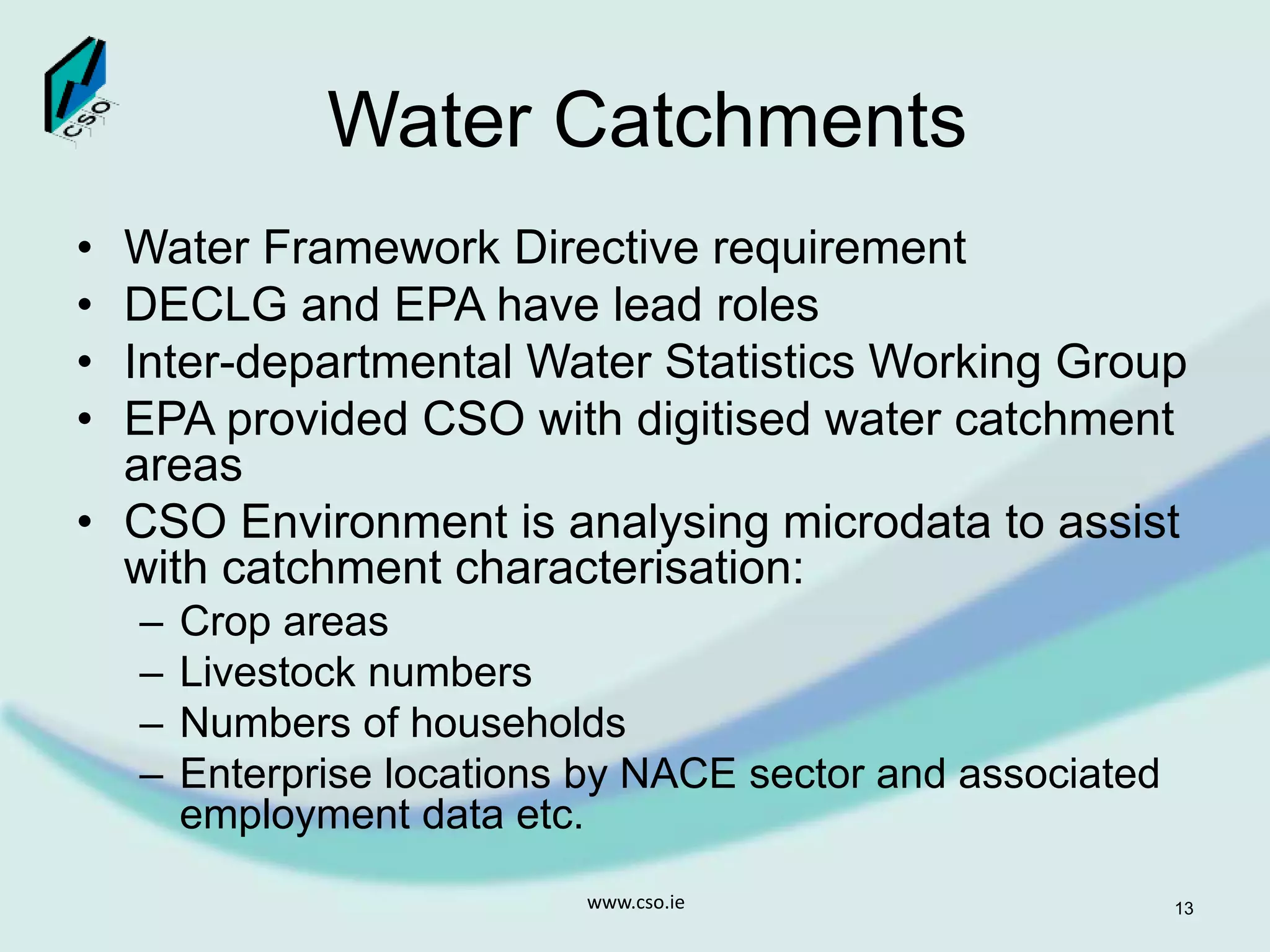 Water Catchments
• Water Framework Directive requirement
• DECLG and EPA have lead roles
• Inter-departmental Water Statistics Working Group
• EPA provided CSO with digitised water catchment
areas
• CSO Environment is analysing microdata to assist
with catchment characterisation:
– Crop areas
– Livestock numbers
– Numbers of households
– Enterprise locations by NACE sector and associated
employment data etc.
www.cso.ie 13
 