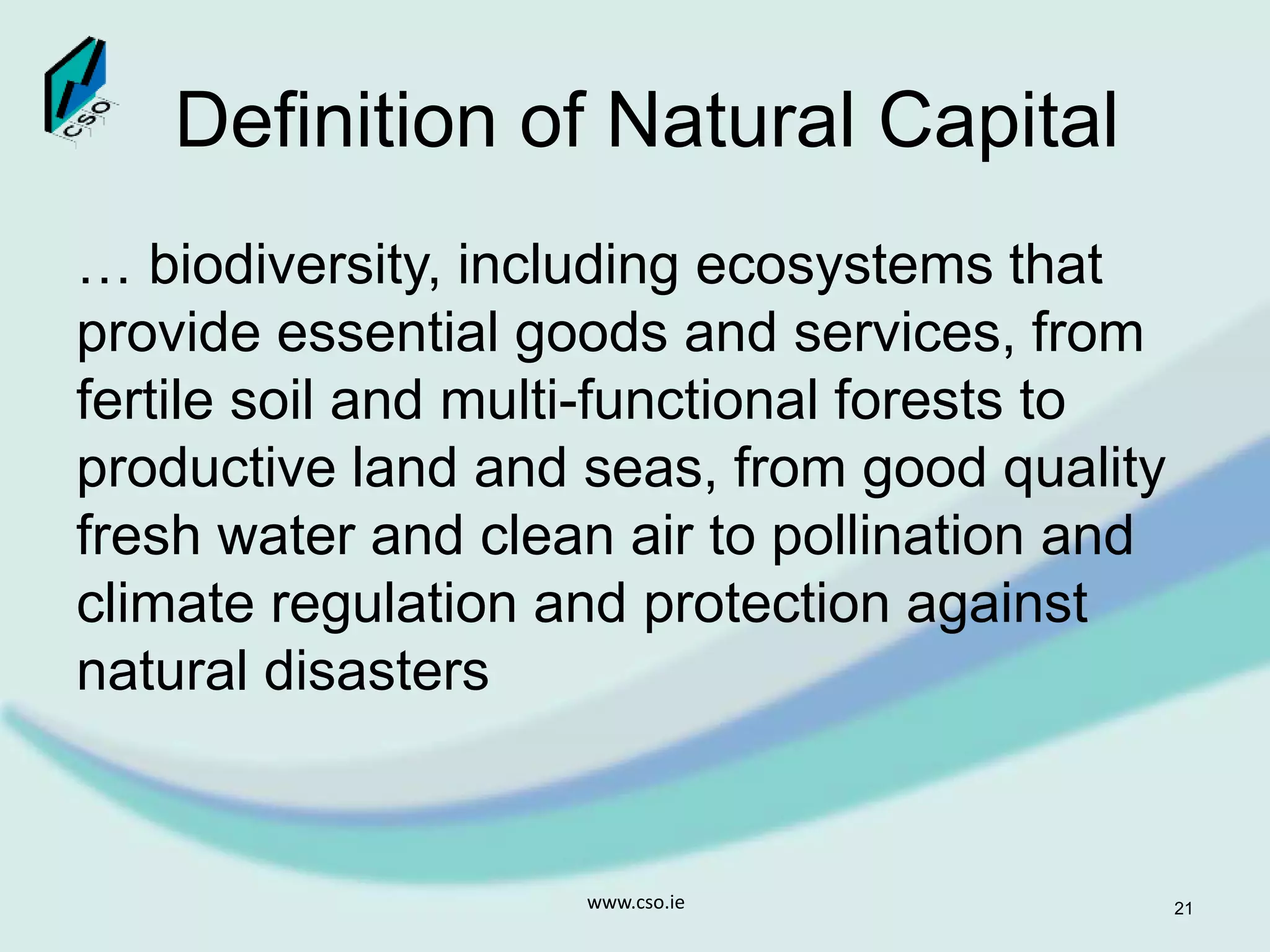 Definition of Natural Capital
… biodiversity, including ecosystems that
provide essential goods and services, from
fertile soil and multi-functional forests to
productive land and seas, from good quality
fresh water and clean air to pollination and
climate regulation and protection against
natural disasters
www.cso.ie 21
 