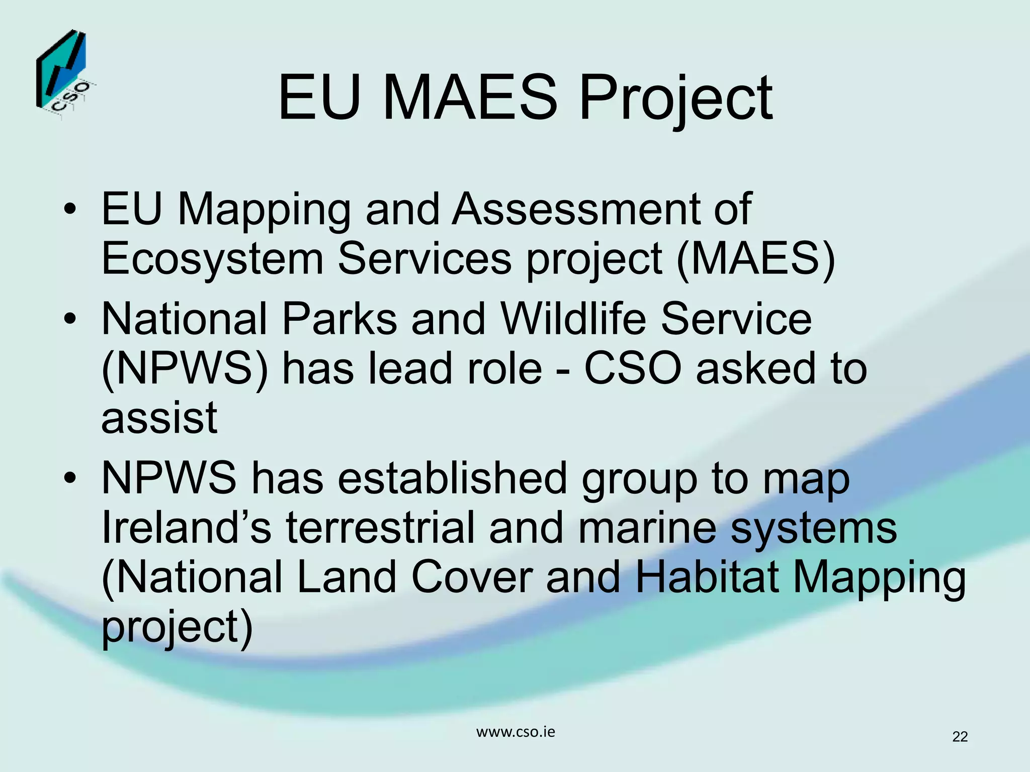 EU MAES Project
• EU Mapping and Assessment of
Ecosystem Services project (MAES)
• National Parks and Wildlife Service
(NPWS) has lead role - CSO asked to
assist
• NPWS has established group to map
Ireland’s terrestrial and marine systems
(National Land Cover and Habitat Mapping
project)
www.cso.ie 22
 