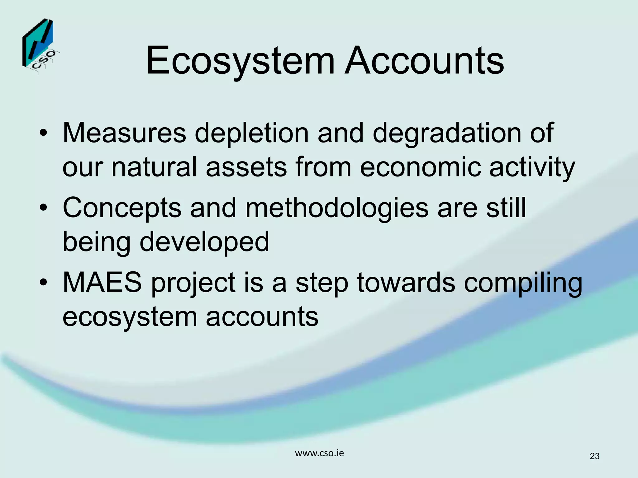 Ecosystem Accounts
• Measures depletion and degradation of
our natural assets from economic activity
• Concepts and methodologies are still
being developed
• MAES project is a step towards compiling
ecosystem accounts
www.cso.ie 23
 