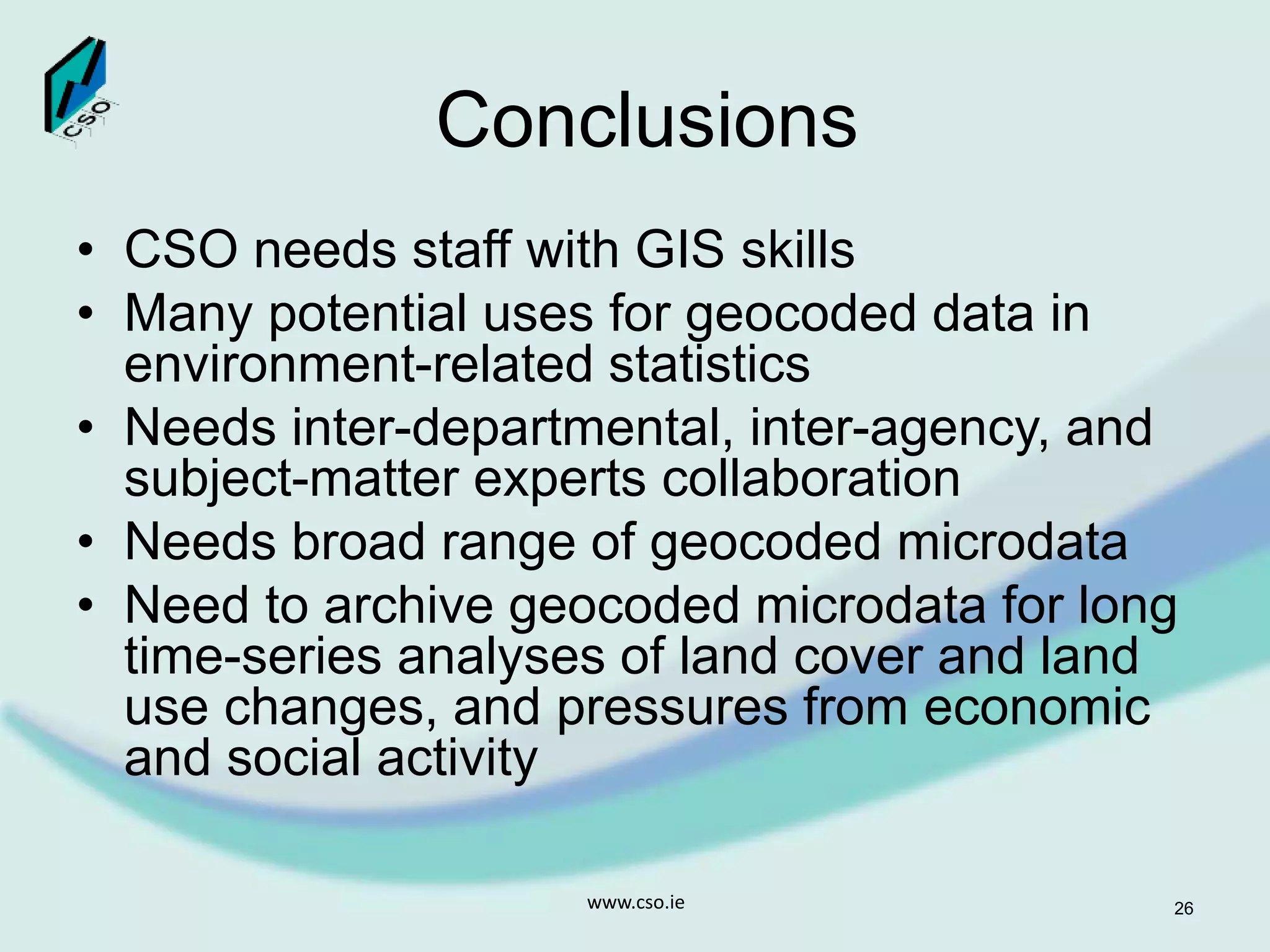 Conclusions
• CSO needs staff with GIS skills
• Many potential uses for geocoded data in
environment-related statistics
• Needs inter-departmental, inter-agency, and
subject-matter experts collaboration
• Needs broad range of geocoded microdata
• Need to archive geocoded microdata for long
time-series analyses of land cover and land
use changes, and pressures from economic
and social activity
www.cso.ie 26
 