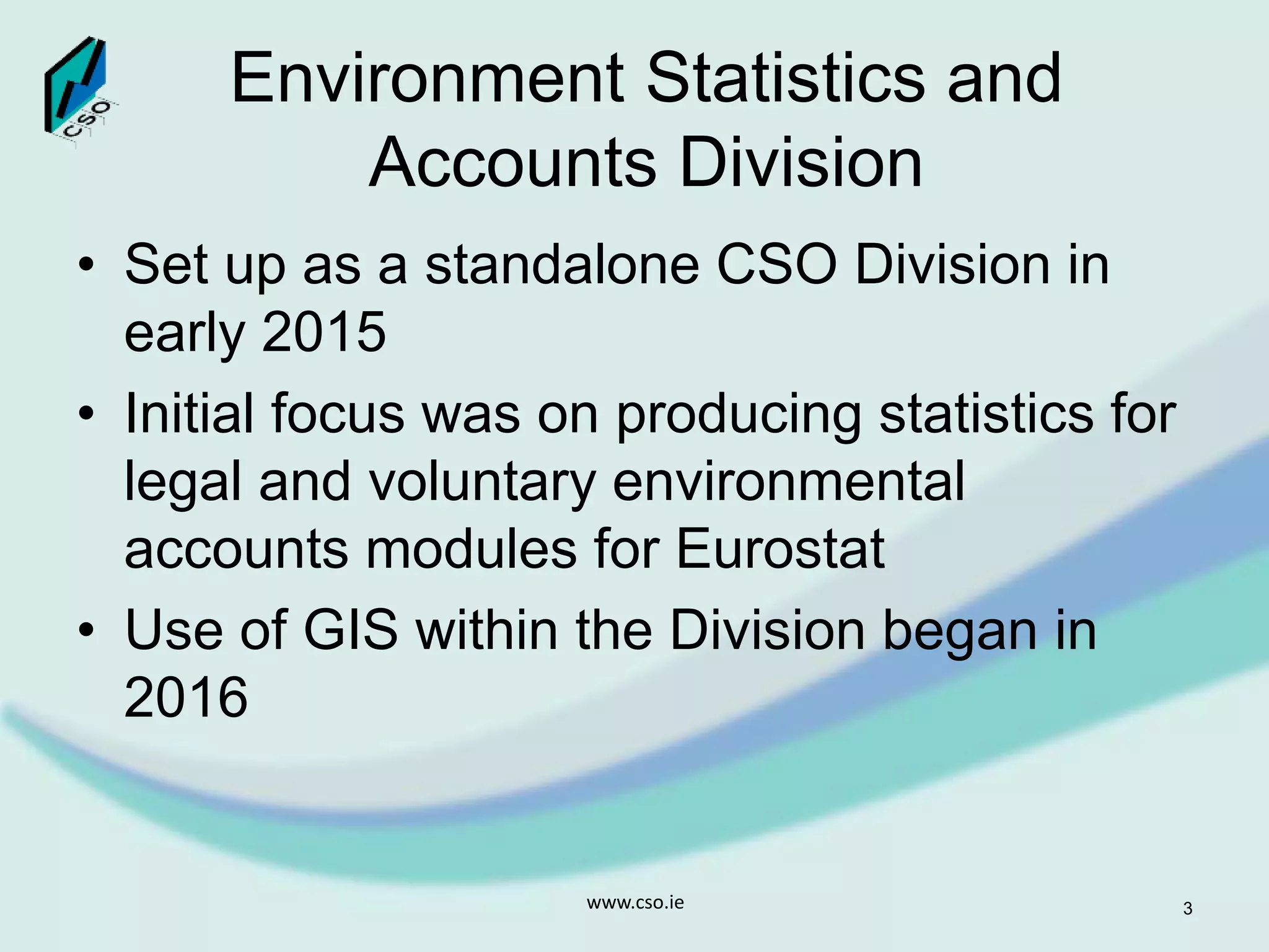 Environment Statistics and
Accounts Division
• Set up as a standalone CSO Division in
early 2015
• Initial focus was on producing statistics for
legal and voluntary environmental
accounts modules for Eurostat
• Use of GIS within the Division began in
2016
www.cso.ie 3
 