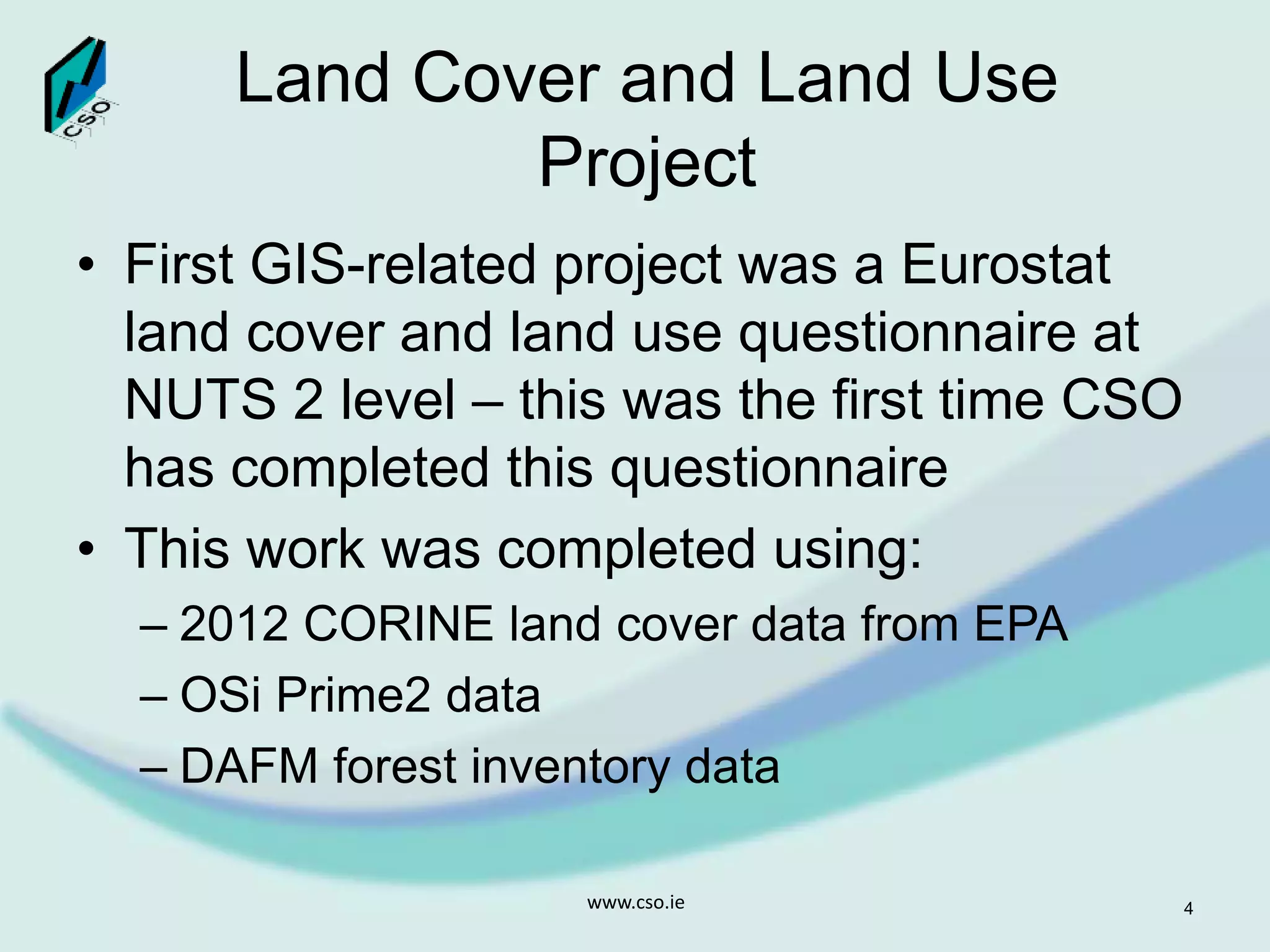 Land Cover and Land Use
Project
• First GIS-related project was a Eurostat
land cover and land use questionnaire at
NUTS 2 level – this was the first time CSO
has completed this questionnaire
• This work was completed using:
– 2012 CORINE land cover data from EPA
– OSi Prime2 data
– DAFM forest inventory data
www.cso.ie 4
 
