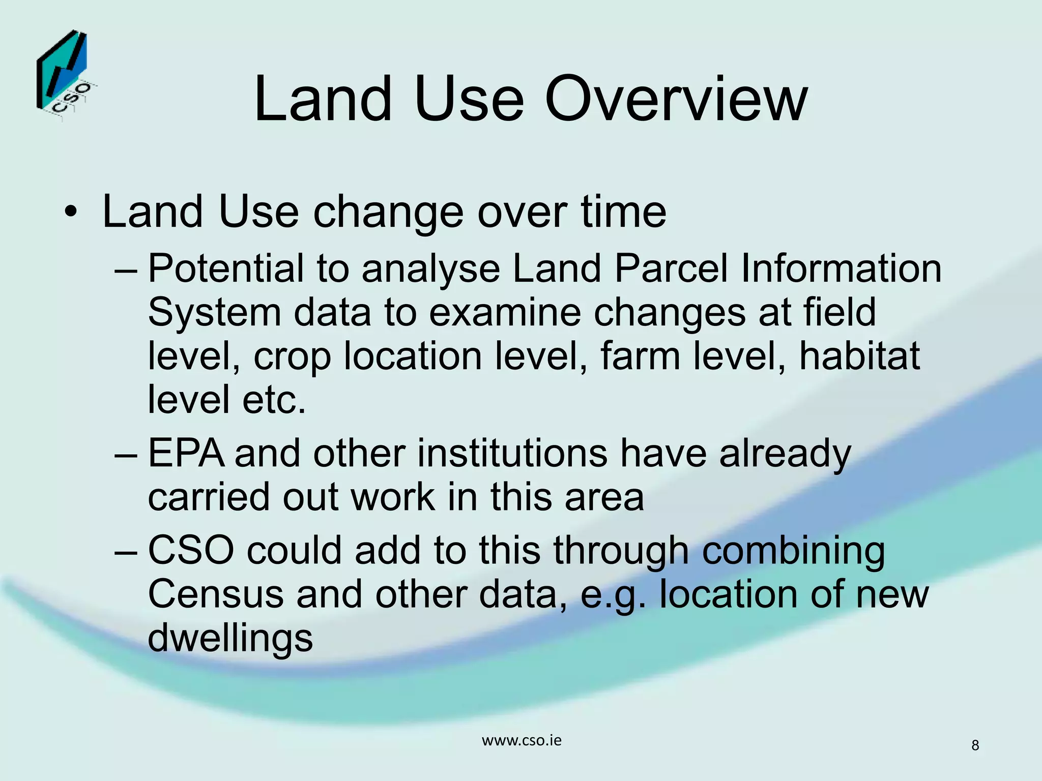 Land Use Overview
• Land Use change over time
– Potential to analyse Land Parcel Information
System data to examine changes at field
level, crop location level, farm level, habitat
level etc.
– EPA and other institutions have already
carried out work in this area
– CSO could add to this through combining
Census and other data, e.g. location of new
dwellings
www.cso.ie 8
 