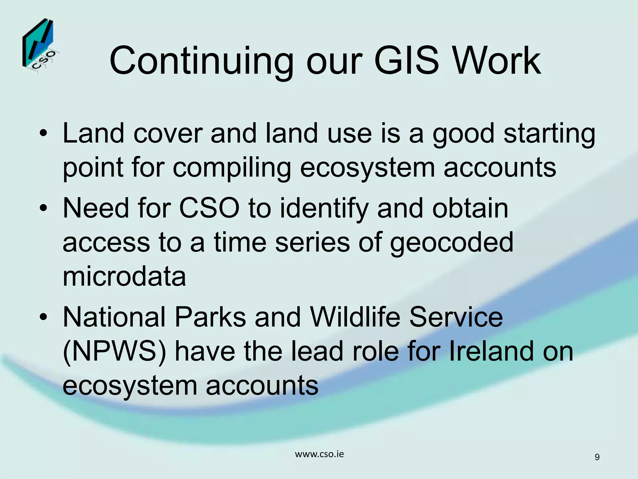 Continuing our GIS Work
• Land cover and land use is a good starting
point for compiling ecosystem accounts
• Need for CSO to identify and obtain
access to a time series of geocoded
microdata
• National Parks and Wildlife Service
(NPWS) have the lead role for Ireland on
ecosystem accounts
www.cso.ie 9
 
