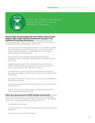 CSO KEY ASKS for a Transformative Development Agenda
7
The first High-Level Meeting (HLM) of the GPEDC in Mexico (April
2014) brought to light significant bottlenecks and gaps in the
fulfillment of existing commitments. The principles enshrined in
the Busan declaration need to be the minimum basis for all development
cooperation decisions and challenges, specifically by:
•	 Counteracting the shrinking space for CSOs at country level by enabling
the meaningful participation of social actors – such as trade unions,
service providing organizations, rights defenders, women’s rights
groups, indigenous people, farmers;
•	 Ensuring that CSOs are regarded on equal footing with other
development actors, especially in the formulation and implementation
of the SDGs;
•	 Establishing policy coherence for development and human rights
fulfillment between different development cooperation processes as
well as across and with other related policy areas;
•	 Ensuring private sector transparency, accountability and regulation
standards, especially for multinational corporations and in Private Public
Partnerships;
•	 Ensuring strict adherence of South-South aid providers to development
effectiveness principles;
•	 Addressing inequalities including through the provision of social welfare
and decent work;
•	 Monitoring new forms of development financing, including climate
finance, and the restructuring of ODA.
CSOs call on governments to fulfill existing commitments, including
those of the Paris Declaration on Aid Effectiveness, the Accra Agenda for
Action, and the Busan Partnership for Effective Development. We challenge
all actors to show political will and take decisive action by:
	
•	 Ending policy conditionality;
•	 Fully untying all forms of aid and implementing demand-driven technical
assistance;
•	 Using country systems as the first option;
 
