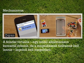 Mechanizmus:




A feladat virtuális – egy mobil alkalmazáson
keresztül érkezik, de a megoldásnak fizikainak kell
lennie – legoból kell megoldani.
 
