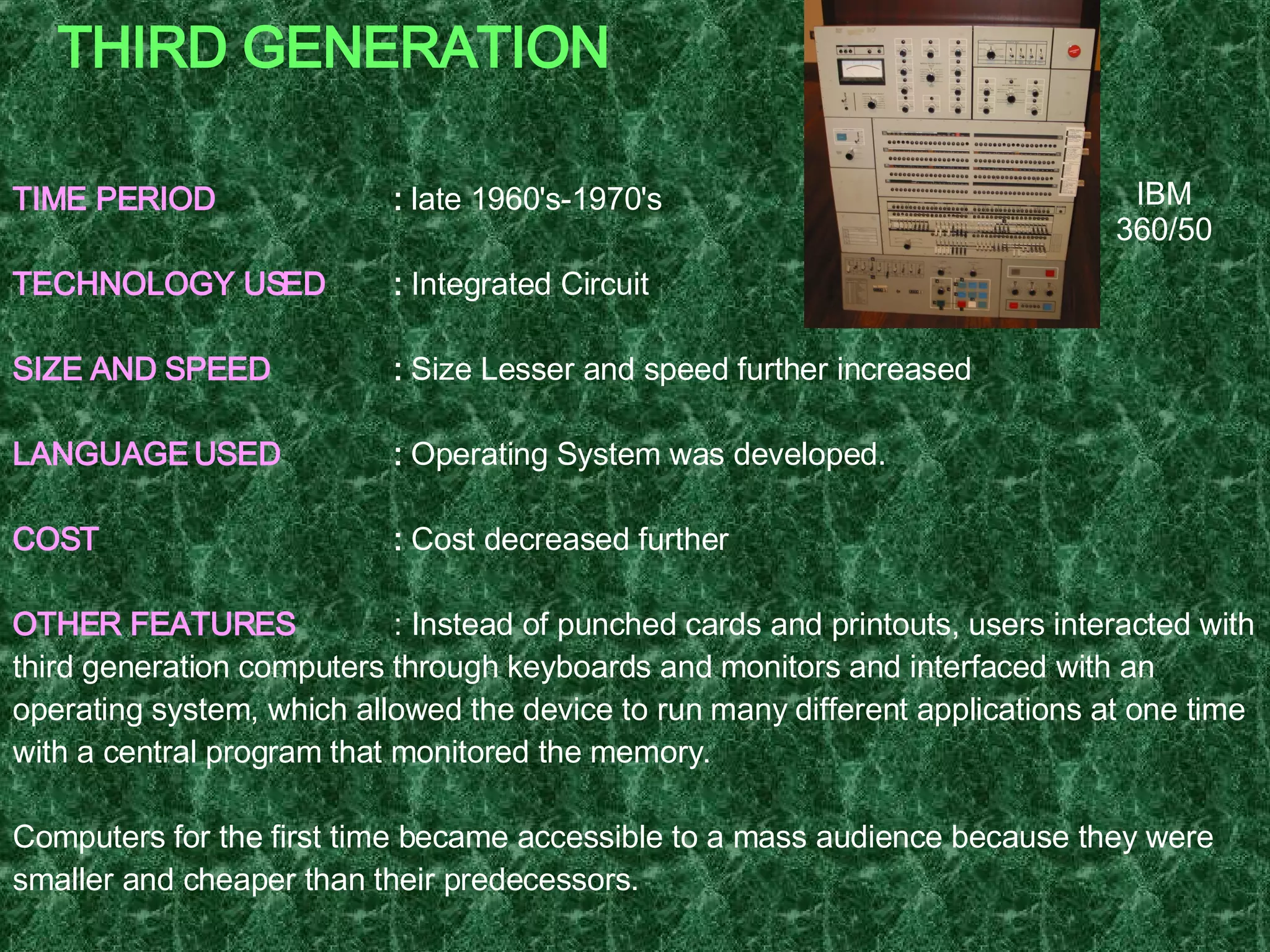 THIRD GENERATION TIME PERIOD :  late 1960's-1970's TECHNOLOGY USED :  Integrated Circuit  SIZE AND SPEED :  Size Lesser and speed further increased LANGUAGE USED :  Operating System was developed. COST :  Cost decreased further OTHER FEATURES : Instead of punched cards and printouts, users interacted with third generation computers through keyboards and monitors and interfaced with an operating system, which allowed the device to run many different applications at one time with a central program that monitored the memory. Computers for the first time became accessible to a mass audience because they were smaller and cheaper than their predecessors.  EXAMPLE   : IBM-360 series, Honeywell Model 316, Honeywell – 6000 series, CDC – 1700. IBM 360/50 