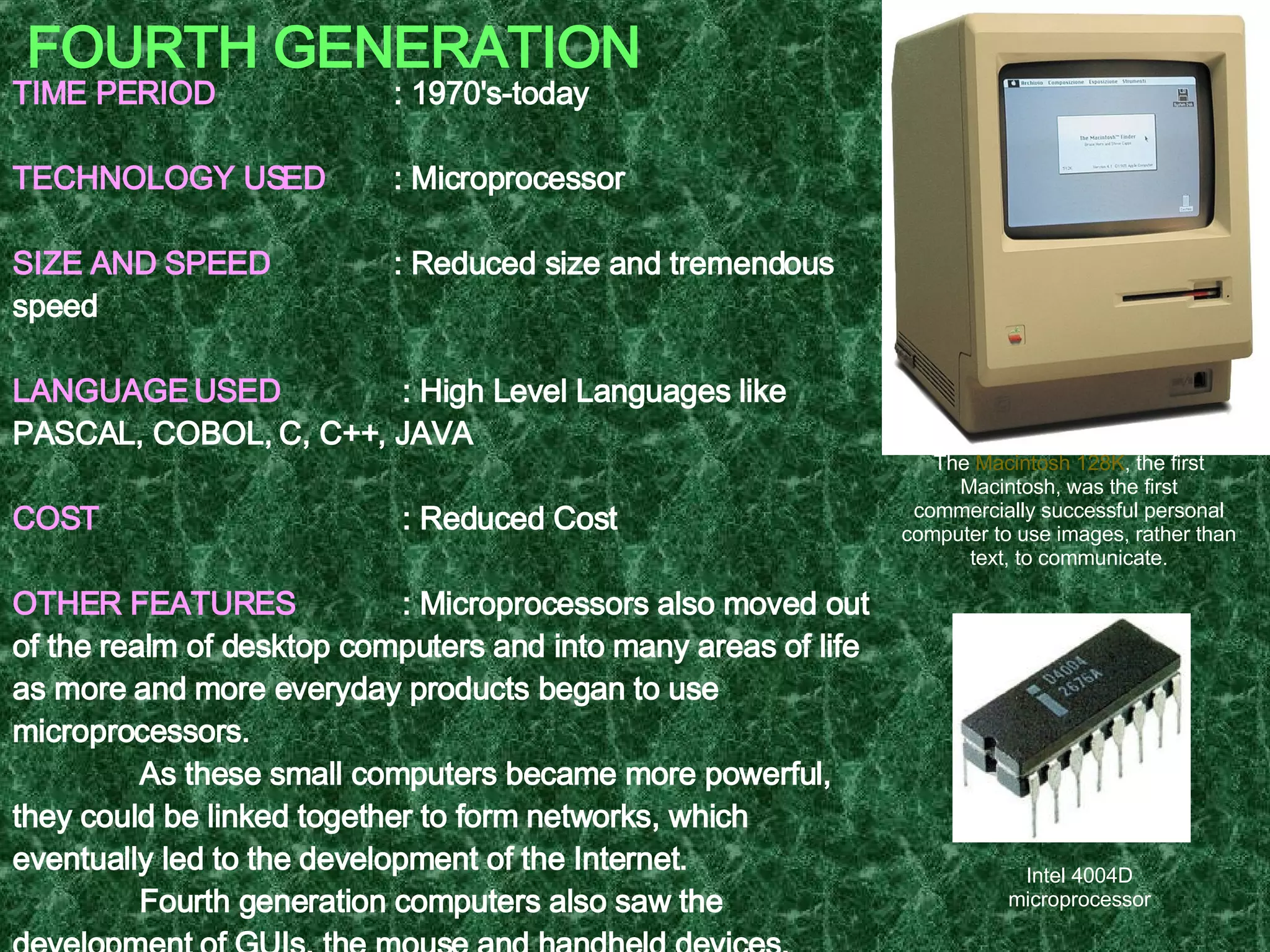 FOURTH GENERATION TIME PERIOD   : 1970's-today TECHNOLOGY USED   : Microprocessor SIZE AND SPEED   : Reduced size and tremendous speed LANGUAGE USED   : High Level Languages like PASCAL, COBOL, C, C++, JAVA COST   : Reduced Cost OTHER FEATURES     : Microprocessors also moved out of the realm of desktop computers and into many areas of life as more and more everyday products began to use microprocessors. As these small computers became more powerful, they could be linked together to form networks, which eventually led to the development of the Internet. Fourth generation computers also saw the development of GUIs, the mouse and handheld devices. EXAMPLE  : Intel 4004, Apple Macintosh   The  Macintosh 128K , the first Macintosh, was the first commercially successful personal computer to use images, rather than text, to communicate. Intel 4004D microprocessor 
