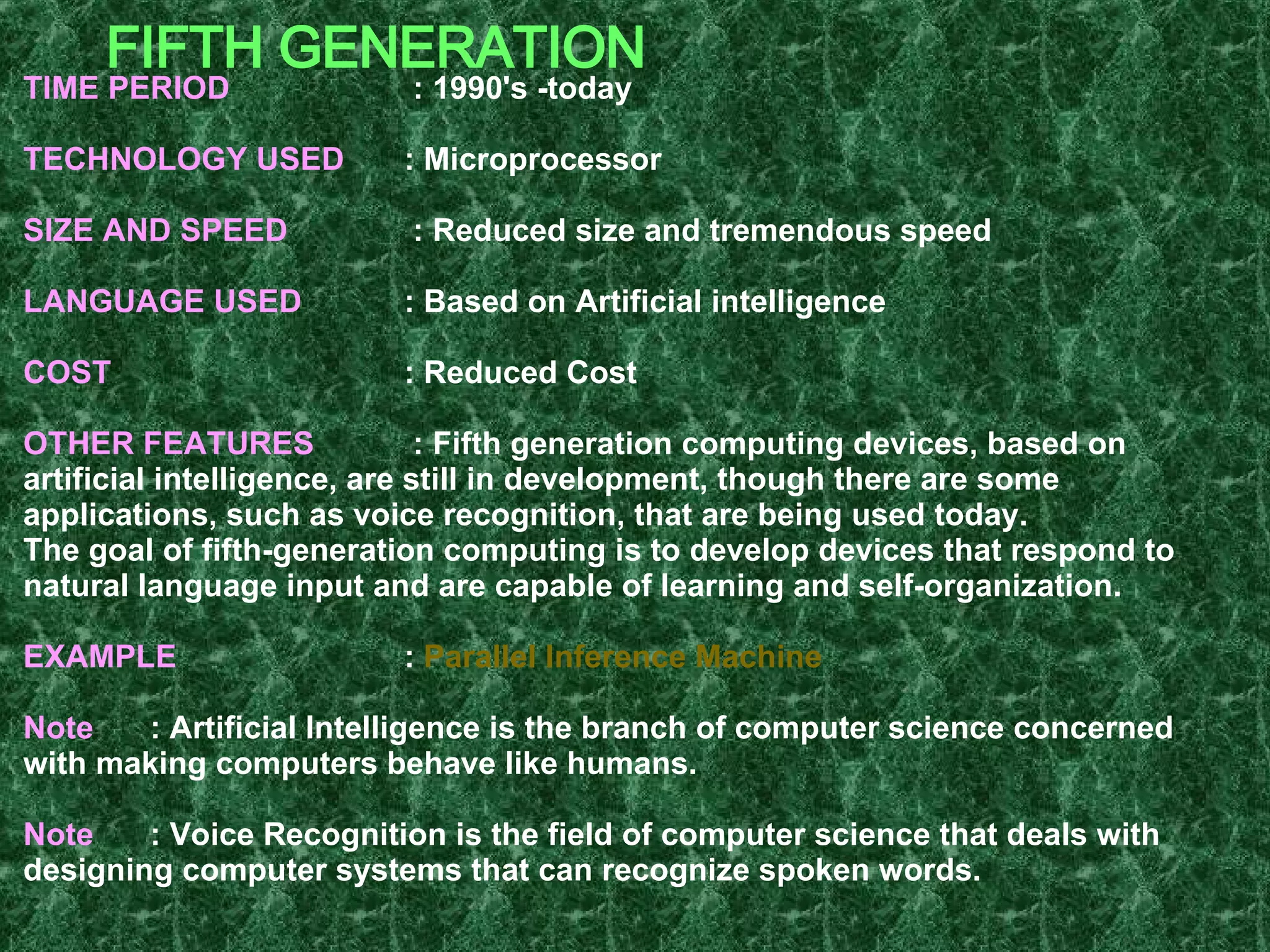 FIFTH GENERATION TIME PERIOD   : 1990's -today TECHNOLOGY USED   : Microprocessor SIZE AND SPEED   : Reduced size and tremendous speed LANGUAGE USED   : Based on Artificial intelligence COST   : Reduced Cost OTHER FEATURES   : Fifth generation computing devices, based on artificial intelligence, are still in development, though there are some applications, such as voice recognition, that are being used today. The goal of fifth-generation computing is to develop devices that respond to natural language input and are capable of learning and self-organization. EXAMPLE  :  Parallel Inference Machine Note : Artificial Intelligence is the branch of computer science concerned with making computers behave like humans. Note :   Voice Recognition is the field of computer science that deals with designing computer systems that can recognize spoken words.   
