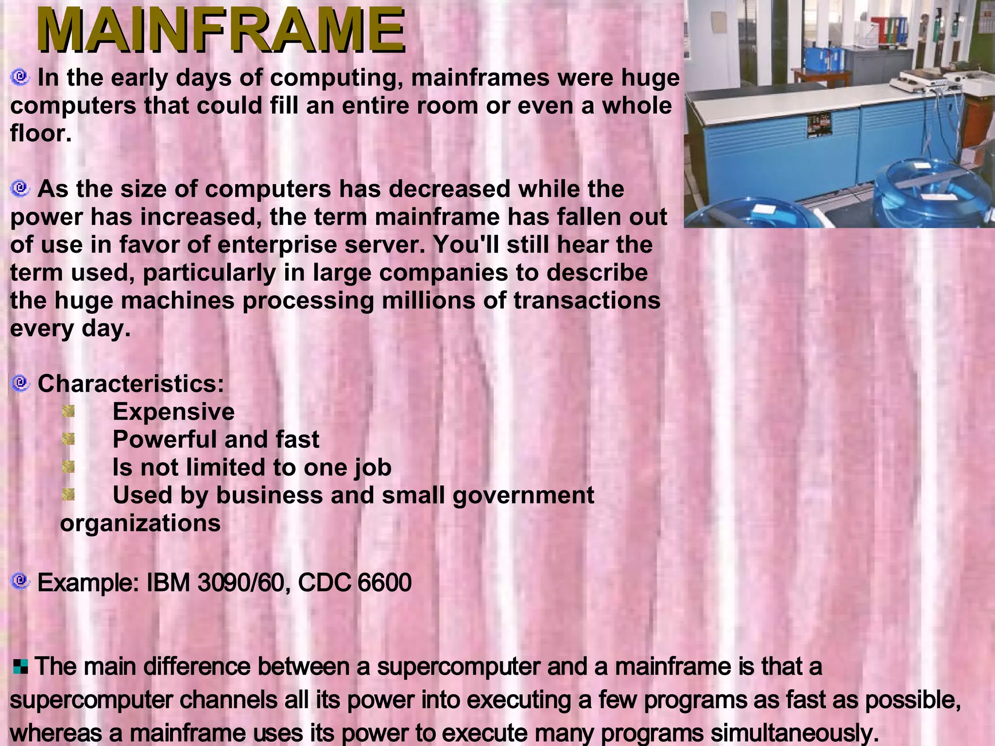 MAINFRAME In the early days of computing, mainframes were huge computers that could fill an entire room or even a whole floor. As the size of computers has decreased while the power has increased, the term mainframe has fallen out of use in favor of enterprise server. You'll still hear the term used, particularly in large companies to describe the huge machines processing millions of transactions every day.    Characteristics:        Expensive       Powerful and fast       Is not limited to one job       Used by business and small government organizations Example: IBM 3090/60, CDC 6600 The main difference between a supercomputer and a mainframe is that a supercomputer channels all its power into executing a few programs as fast as possible, whereas a mainframe uses its power to execute many programs simultaneously.  
