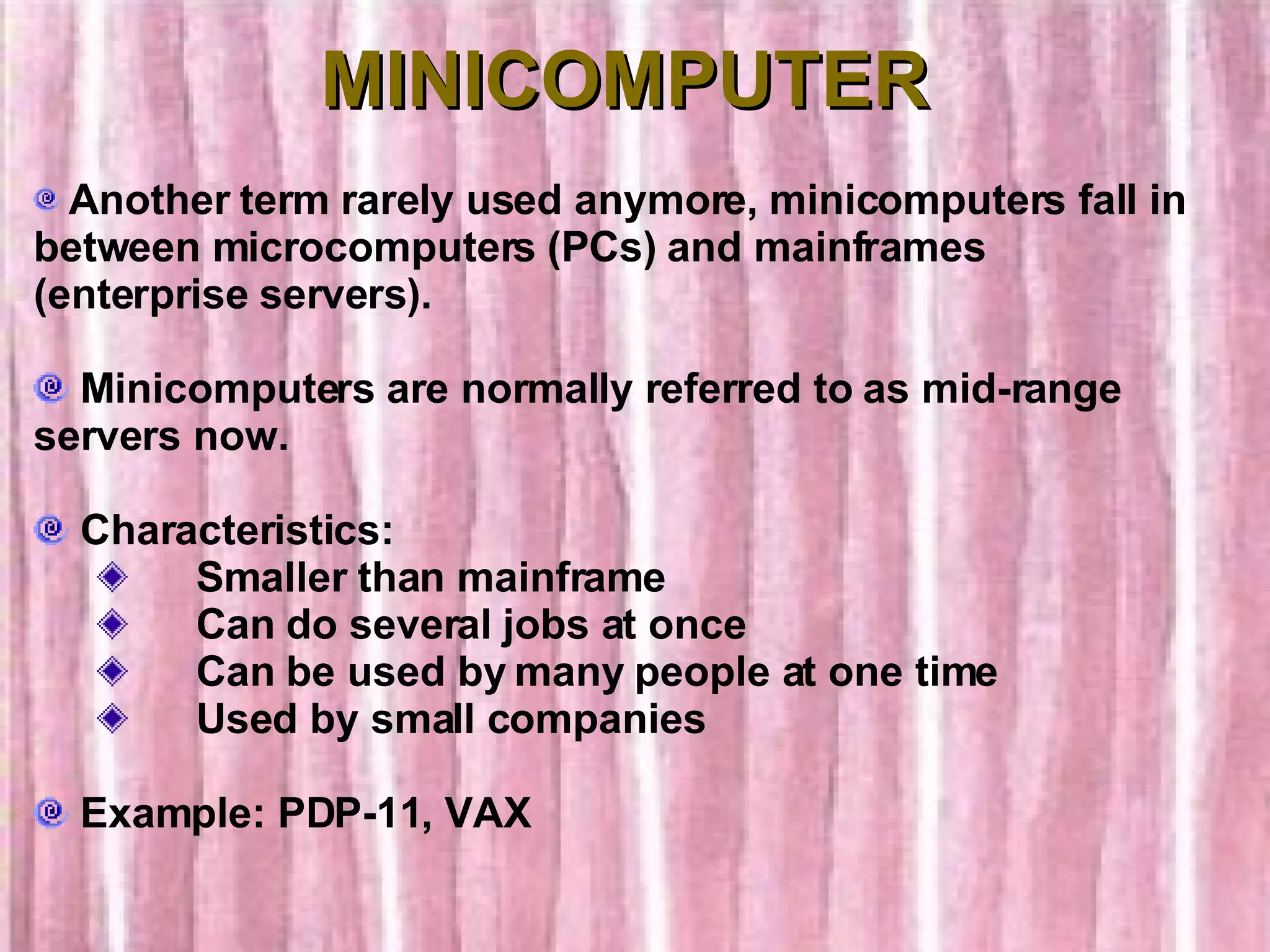 MINICOMPUTER Another term rarely used anymore, minicomputers fall in between microcomputers (PCs) and mainframes (enterprise servers). Minicomputers are normally referred to as mid-range servers now.    Characteristics:        Smaller than mainframe        Can do several jobs at once        Can be used by many people at one time        Used by small companies Example: PDP-11, VAX 
