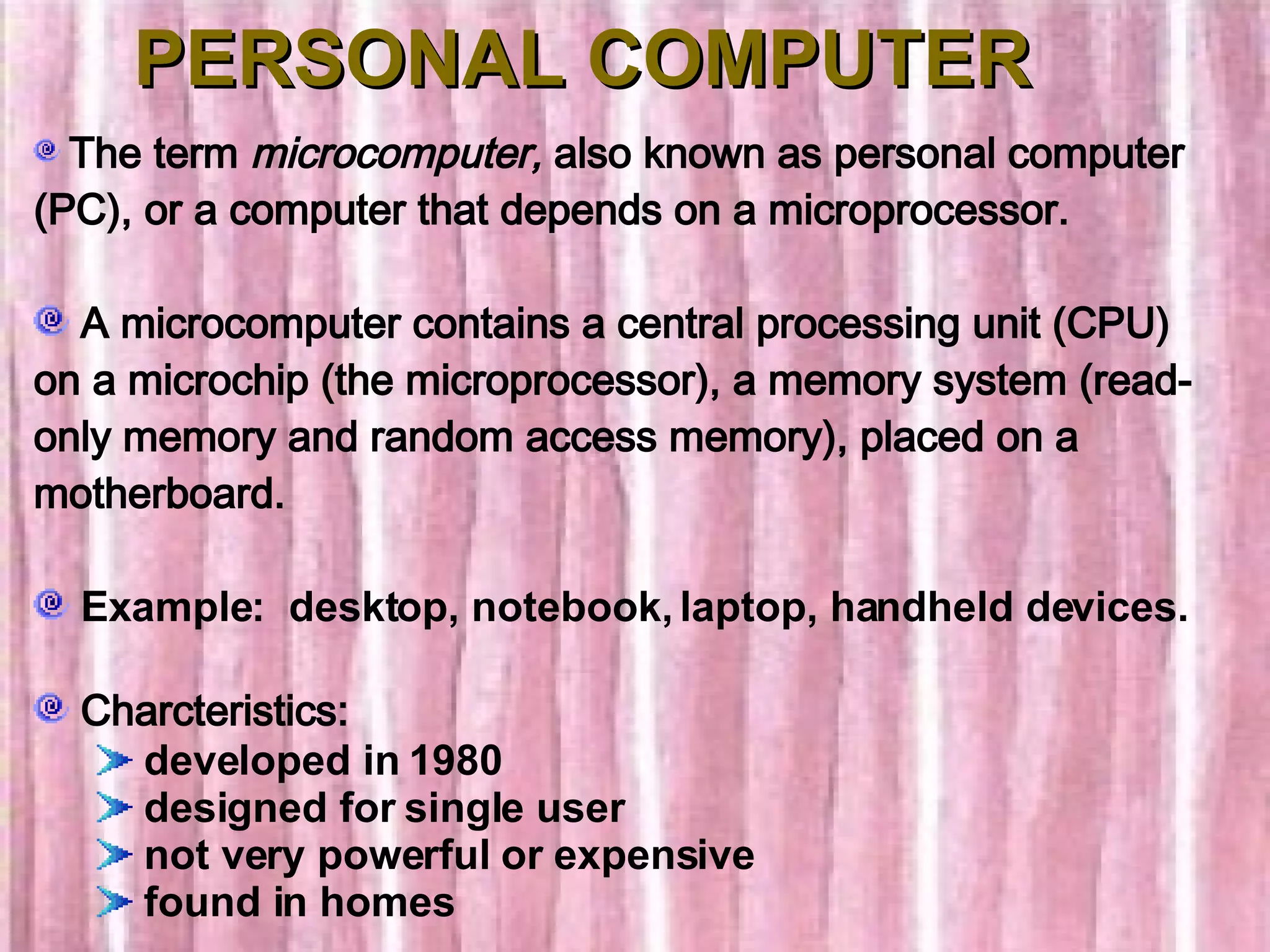 PERSONAL COMPUTER The term  microcomputer,  also known as personal computer (PC), or a computer that depends on a microprocessor. A microcomputer contains a central processing unit (CPU) on a microchip (the microprocessor), a memory system (read-only memory and random access memory), placed on a motherboard. Example:  desktop, notebook, laptop, handheld devices. Charcteristics: developed in 1980   designed for single user   not very powerful or expensive   found in homes 