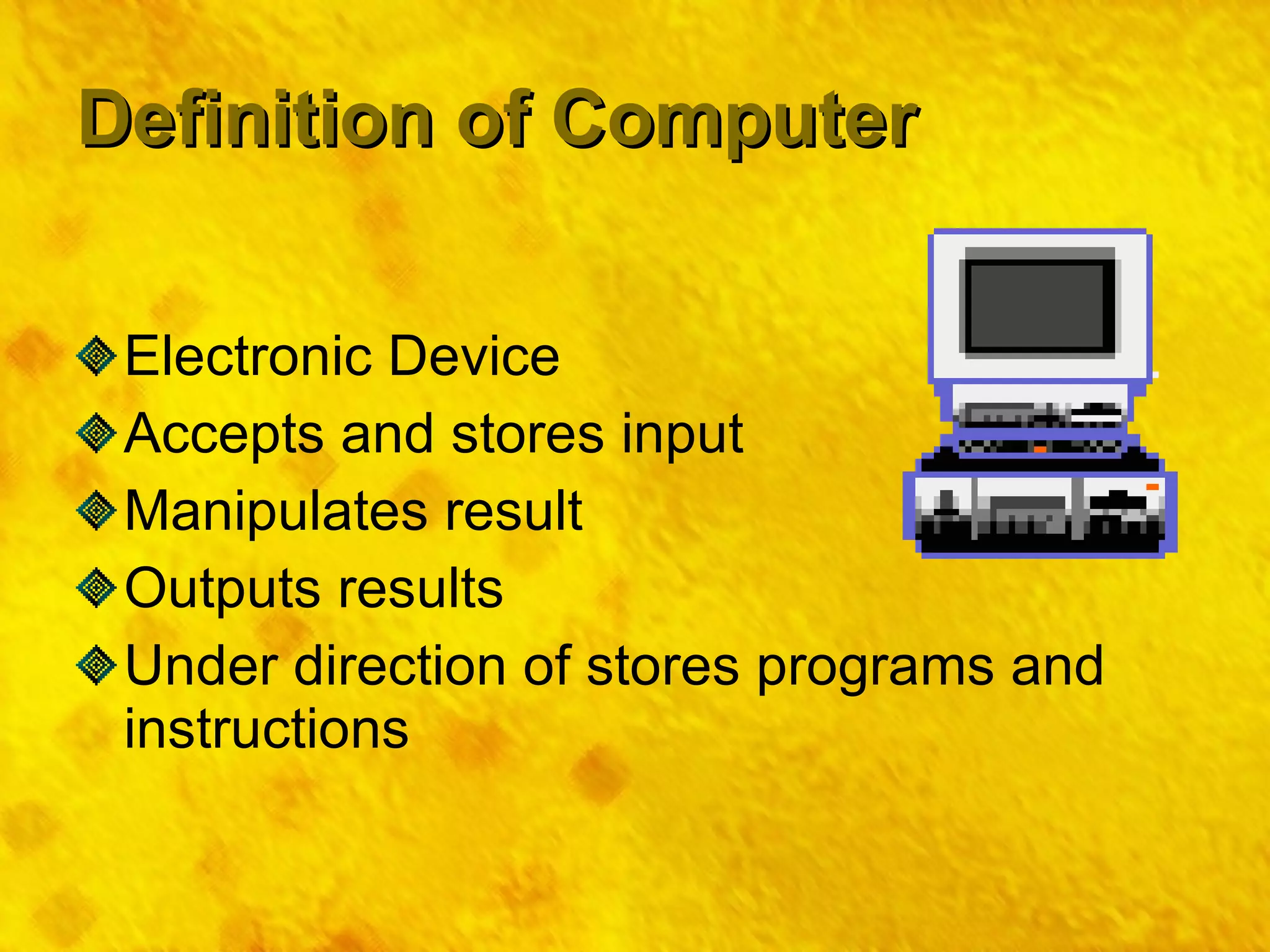 Definition of Computer Electronic Device Accepts and stores input Manipulates result Outputs results Under direction of stores programs and instructions 