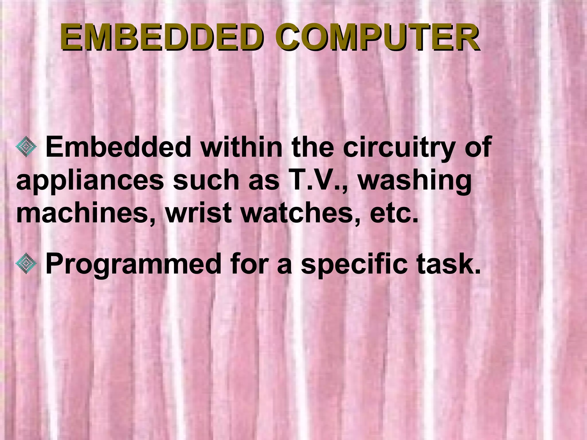 EMBEDDED COMPUTER Embedded within the circuitry of appliances such as T.V., washing machines, wrist watches, etc. Programmed for a specific task. 
