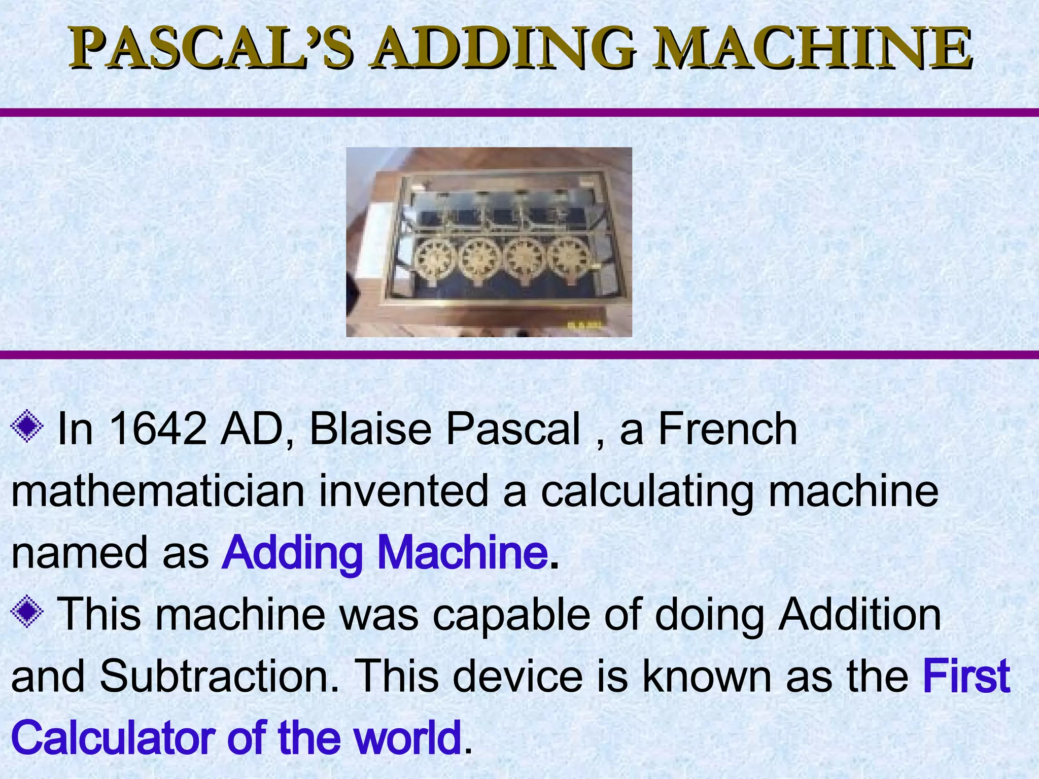 PASCAL’S ADDING MACHINE In 1642 AD, Blaise Pascal , a French mathematician invented a calculating machine named as  Adding Machine . This machine was capable of doing Addition and Subtraction. This device is known as the  First Calculator of the world . 
