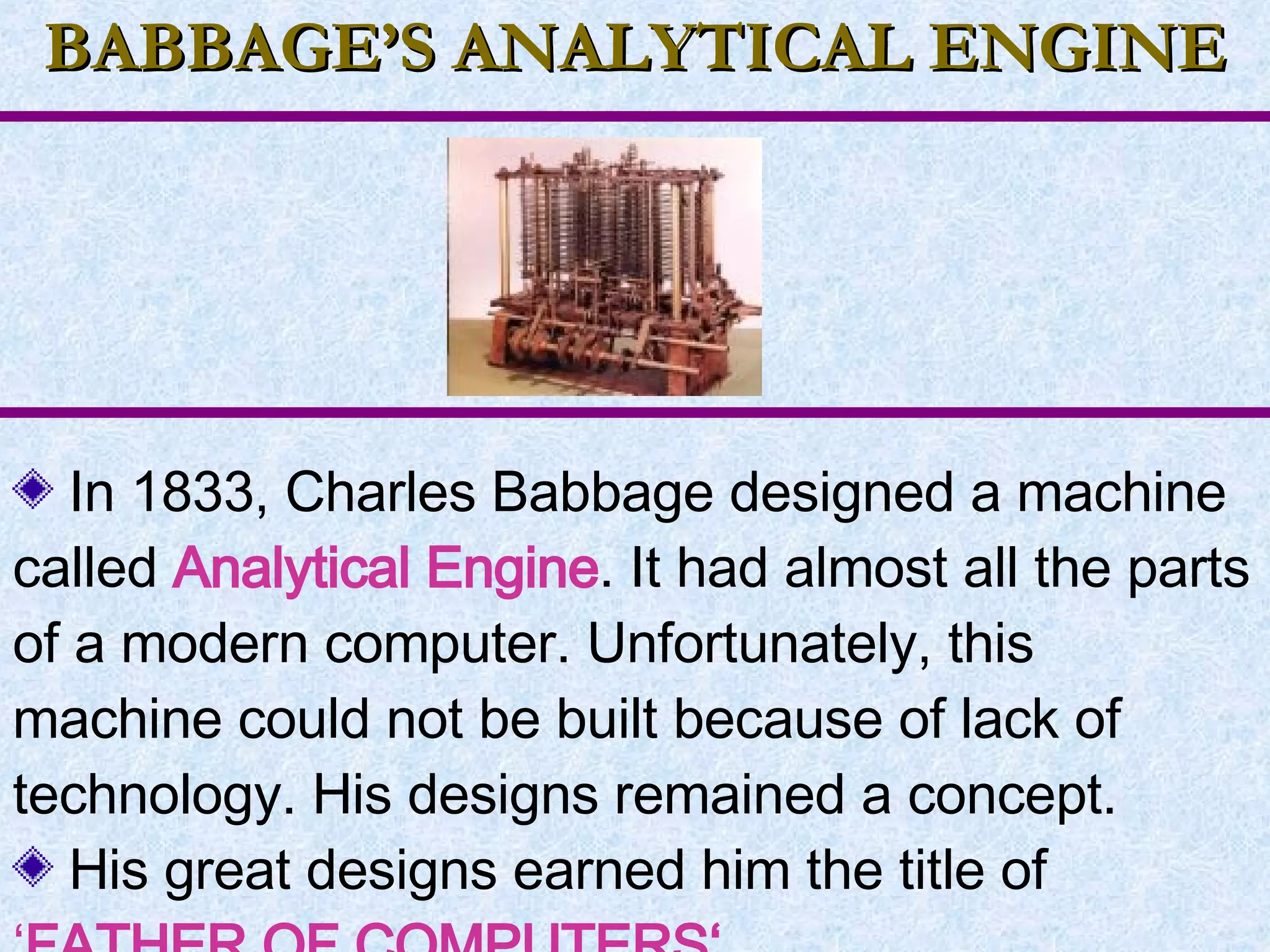 BABBAGE’S ANALYTICAL ENGINE In 1833, Charles Babbage designed a machine called  Analytical Engine . It had almost all the parts of a modern computer. Unfortunately, this machine could not be built because of lack of technology. His designs remained a concept. His great designs earned him the title of  ‘ FATHER OF COMPUTERS‘.   