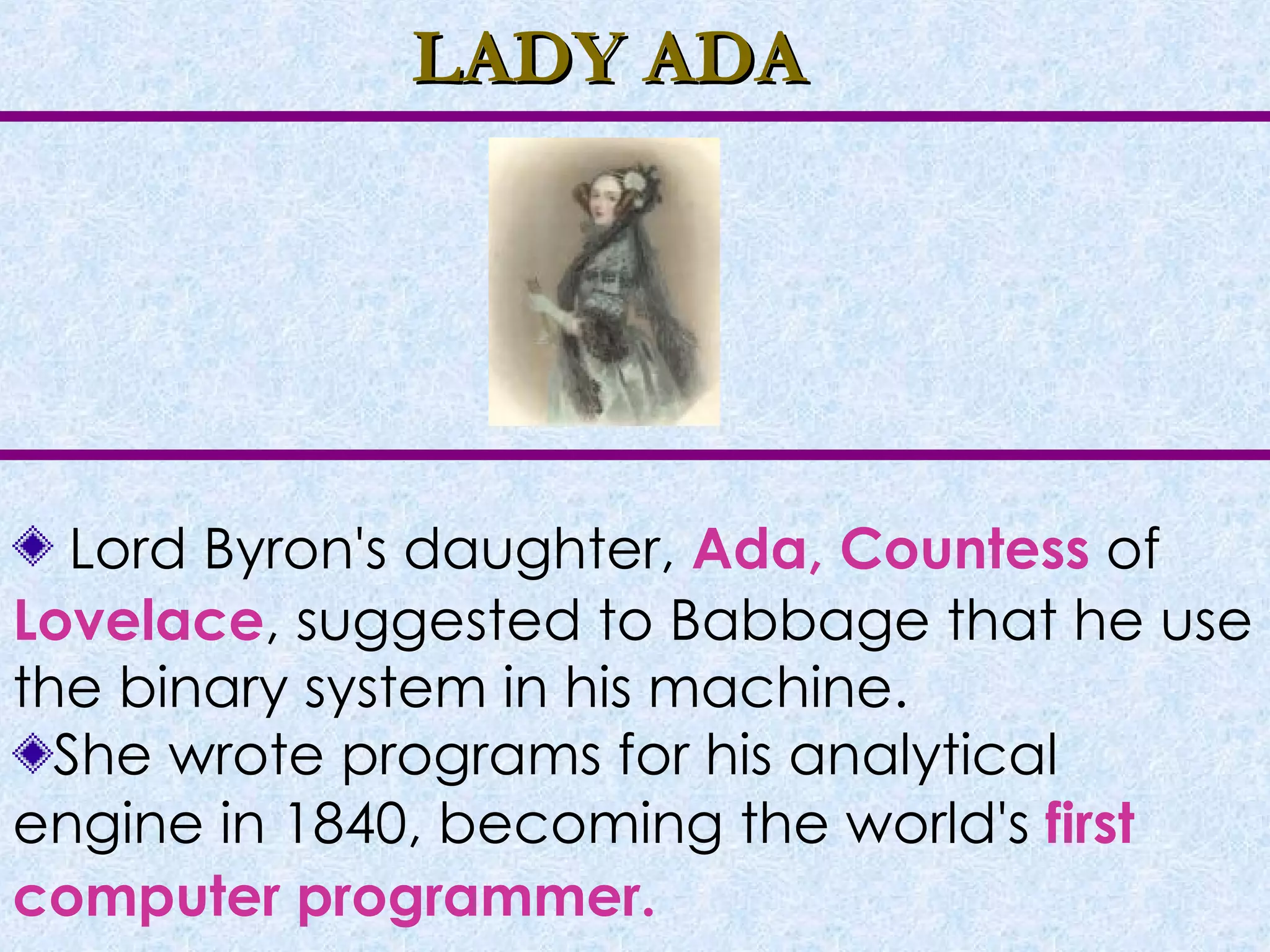 LADY ADA Lord Byron's daughter,  Ada, Countess  of  Lovelace , suggested to Babbage that he use the binary system in his machine. She wrote programs for his analytical engine in 1840, becoming the world's  first computer programmer.   