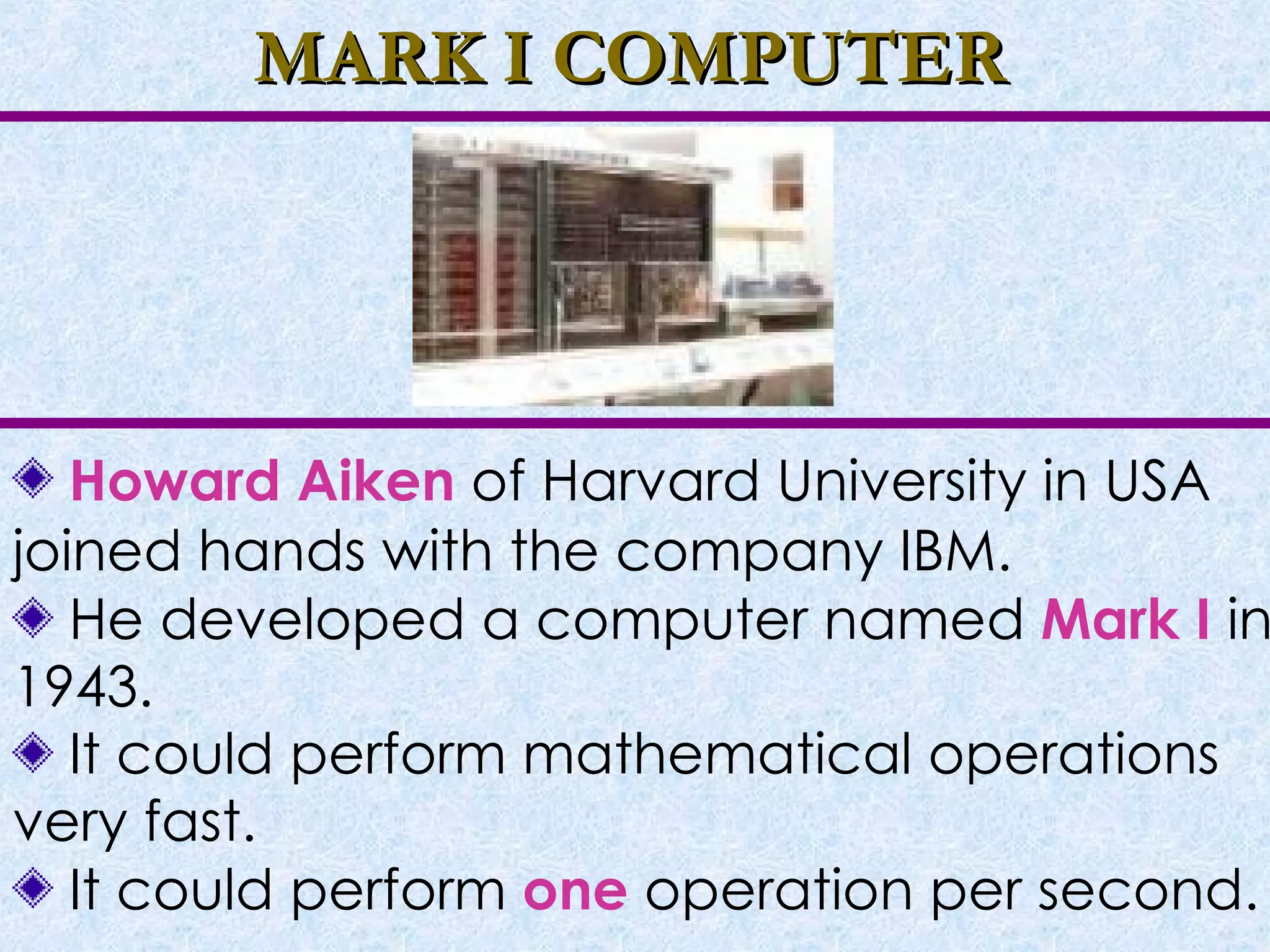MARK I COMPUTER Howard Aiken  of Harvard University in USA joined hands with the company IBM. He developed a computer named  Mark I   in 1943. It could perform mathematical operations very fast. It could perform  one  operation per second. 