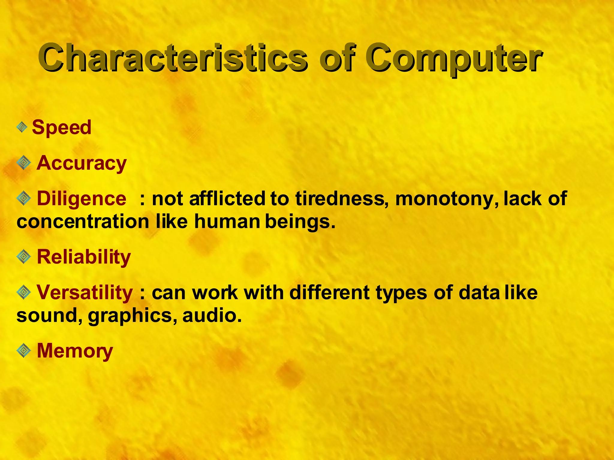 Characteristics of Computer Speed Accuracy Diligence : not afflicted to tiredness, monotony, lack of concentration like human beings. Reliability Versatility : can work with different types of data like sound, graphics, audio. Memory 