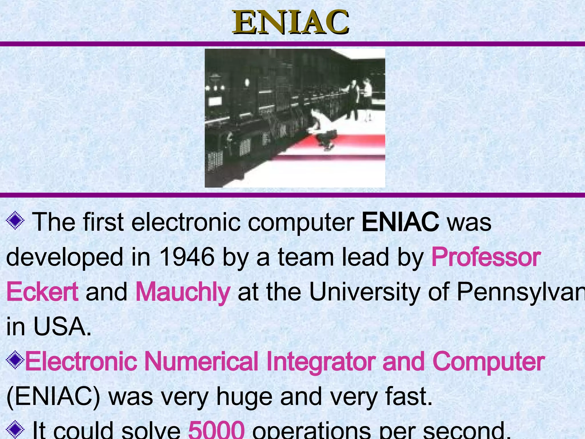ENIAC The first electronic computer  ENIAC  was developed in 1946 by a team lead by  Professor Eckert   and  Mauchly  at the University of Pennsylvania in USA. Electronic Numerical Integrator and Computer  (ENIAC) was very huge and very fast. It could solve  5000  operations per second. 