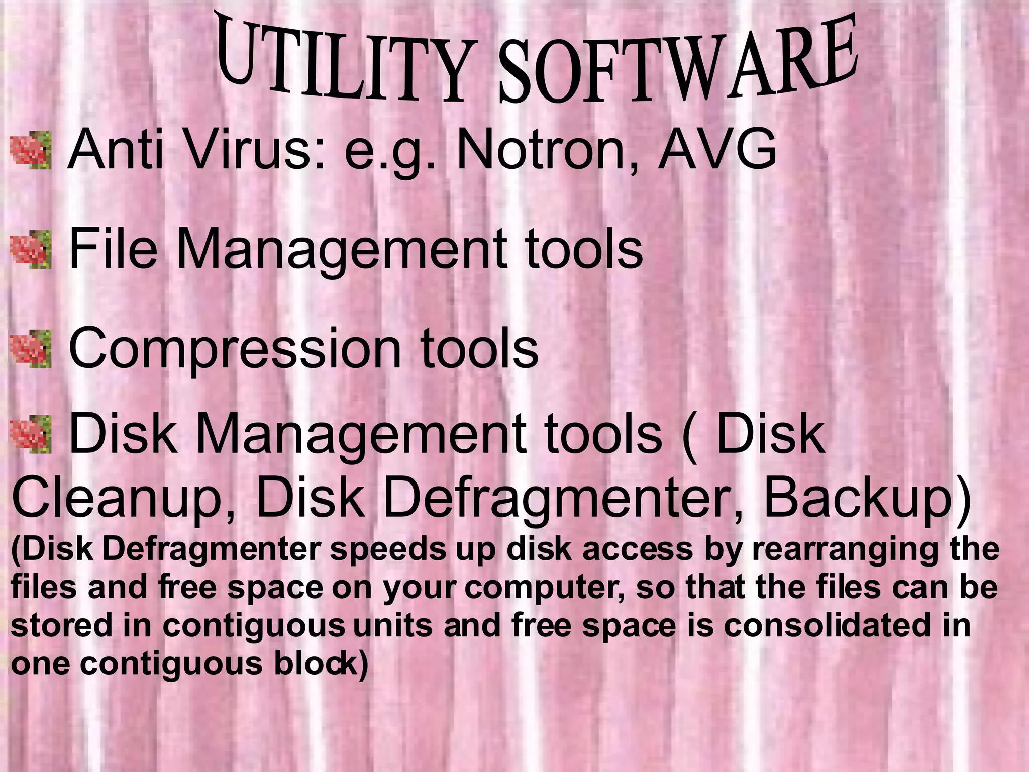 UTILITY SOFTWARE Anti Virus: e.g. Notron, AVG File Management tools Compression tools Disk Management tools ( Disk Cleanup, Disk Defragmenter, Backup) (Disk Defragmenter speeds up disk access by rearranging the files and free space on your computer, so that the files can be stored in contiguous units and free space is consolidated in one contiguous block) 