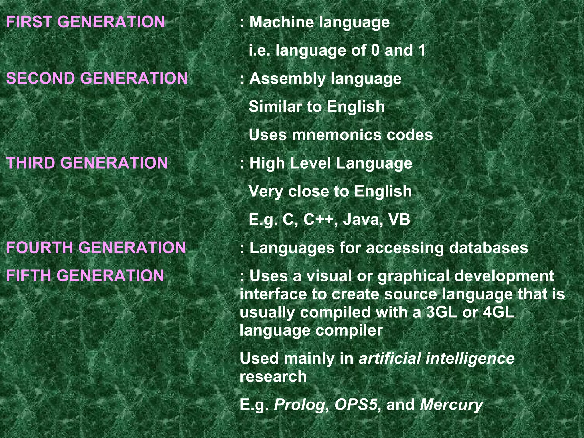 FIRST GENERATION : Machine language   i.e. language of 0 and 1 SECOND GENERATION : Assembly language   Similar to English   Uses mnemonics codes   THIRD GENERATION : High Level Language   Very close to English   E.g. C, C++, Java, VB FOURTH GENERATION :  Languages for accessing databases   FIFTH GENERATION : Uses a visual or graphical development  interface to create source language that is  usually compiled with a 3GL or 4GL  language compiler Used mainly in  artificial intelligence   research   E.g.  Prolog ,  OPS5 , and  Mercury   