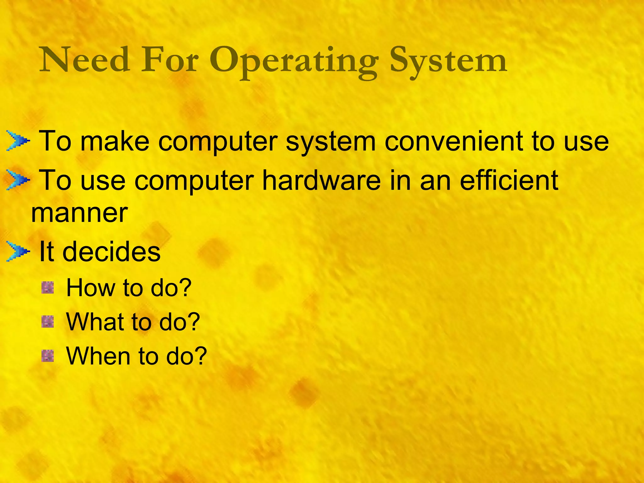 Need For Operating System To make computer system convenient to use To use computer hardware in an efficient manner It decides How to do? What to do? When to do? 