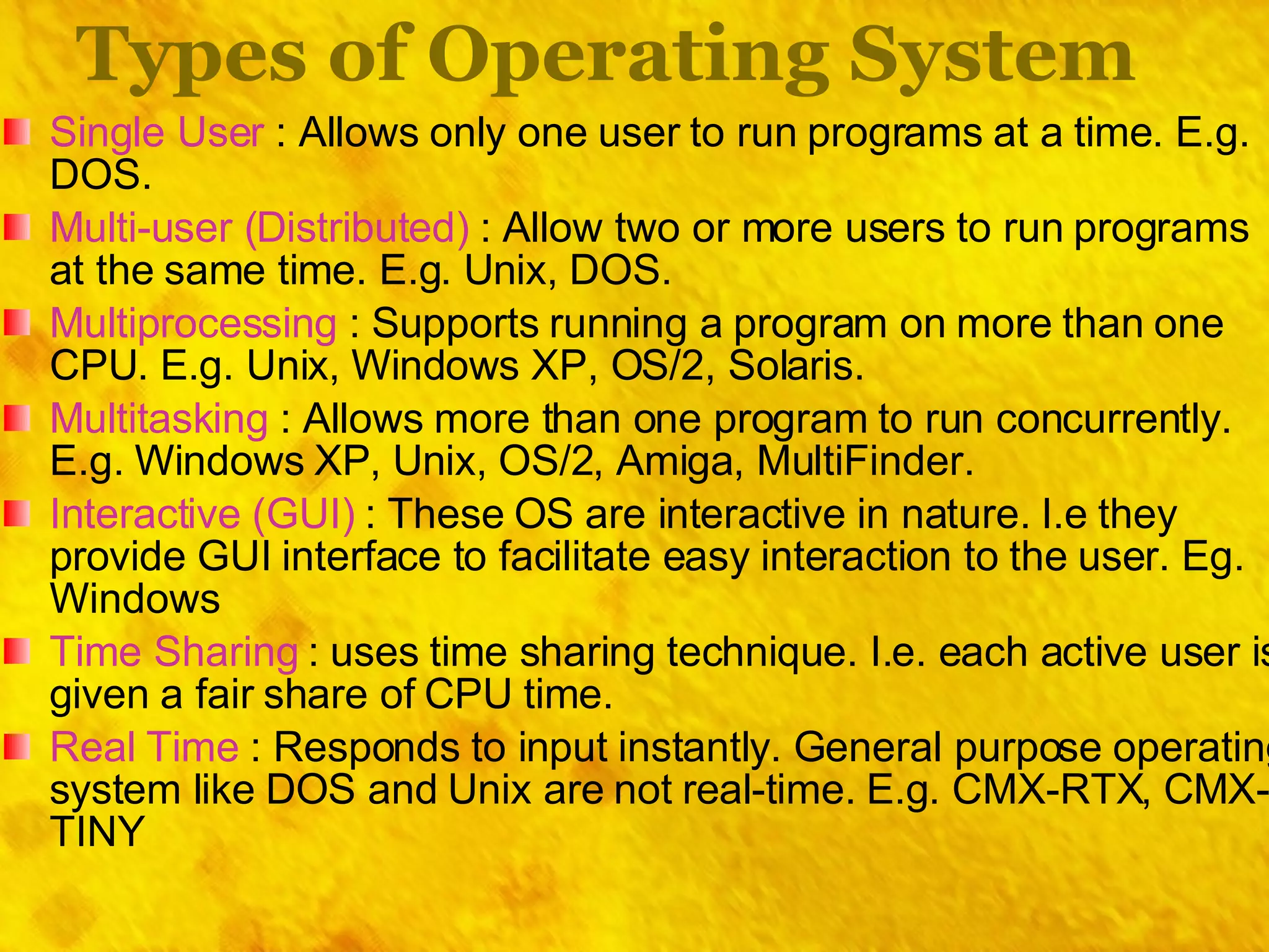 Types of Operating System Single User  : Allows only one user to run programs at a time. E.g. DOS. Multi-user (Distributed)  : Allow two or more users to run programs at the same time. E.g. Unix, DOS. Multiprocessing  : Supports running a program on more than one CPU. E.g. Unix, Windows XP, OS/2, Solaris. Multitasking  : Allows more than one program to run concurrently. E.g. Windows XP, Unix, OS/2, Amiga, MultiFinder. Interactive (GUI)  : These OS are interactive in nature. I.e they provide GUI interface to facilitate easy interaction to the user. Eg. Windows Time Sharing  : uses time sharing technique. I.e. each active user is given a fair share of CPU time. Real Time  : Responds to input instantly. General purpose operating system like DOS and Unix are not real-time. E.g. CMX-RTX, CMX-TINY 