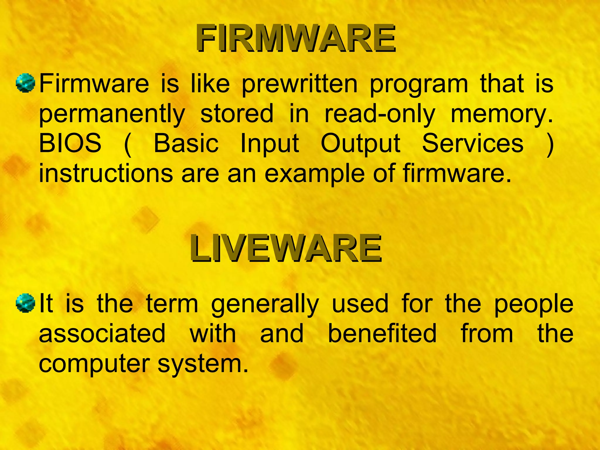 FIRMWARE LIVEWARE Firmware is like prewritten program that is permanently stored in read-only memory. BIOS ( Basic Input Output Services ) instructions are an example of firmware. It is the term generally used for the people associated with and benefited from the computer system. 