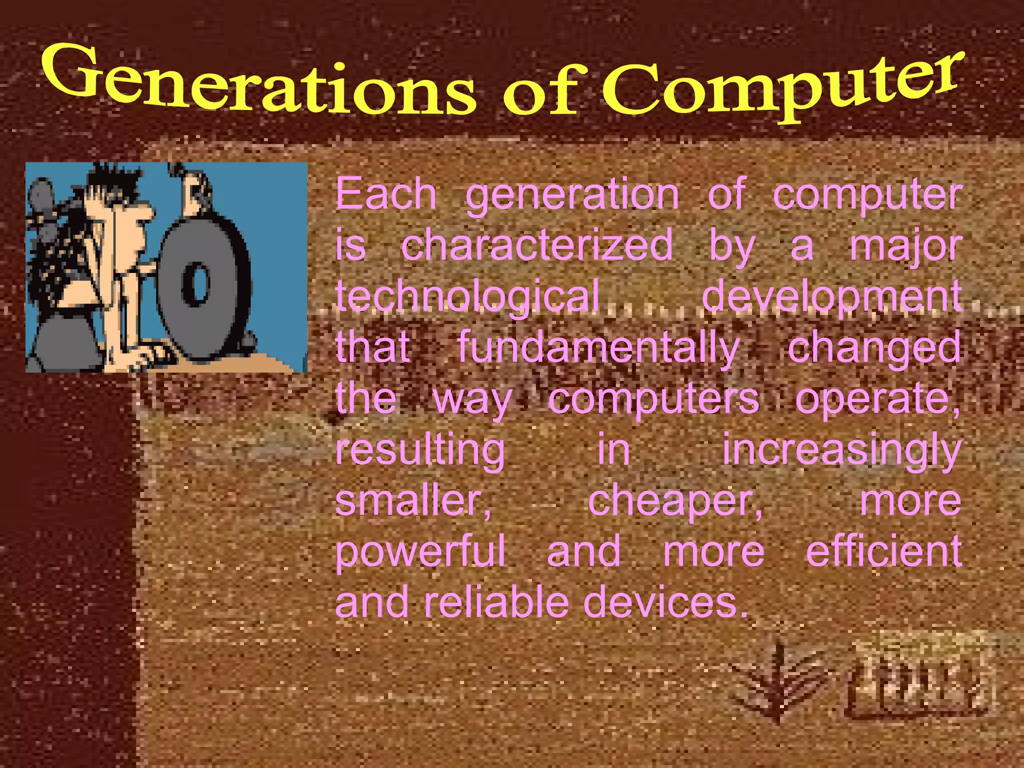 Generations of Computer Each generation of computer is characterized by a major technological development that fundamentally changed the way computers operate, resulting in increasingly smaller, cheaper, more powerful and more efficient and reliable devices.  