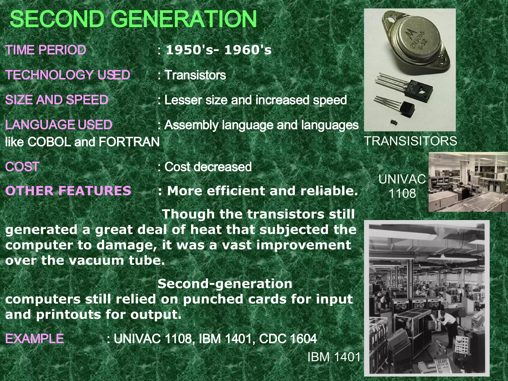SECOND GENERATION TIME PERIOD :  1950's- 1960's   TECHNOLOGY USED : Transistors SIZE AND SPEED : Lesser size and increased speed LANGUAGE USED : Assembly language and languages like COBOL and FORTRAN  COST : Cost decreased OTHER FEATURES : More efficient and reliable.   Though the transistors still generated a great deal of heat that subjected the computer to damage, it was a vast improvement over the vacuum tube. Second-generation computers still relied on punched cards for input and printouts for output. EXAMPLE : UNIVAC 1108, IBM 1401, CDC 1604   UNIVAC 1108 IBM 1401 TRANSISITORS 