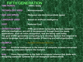 FIFTH GENERATION TIME PERIOD   : 1990's -today TECHNOLOGY USED   : Microprocessor SIZE AND SPEED   : Reduced size and tremendous speed LANGUAGE USED   : Based on Artificial intelligence COST   : Reduced Cost OTHER FEATURES   : Fifth generation computing devices, based on artificial intelligence, are still in development, though there are some applications, such as voice recognition, that are being used today. The goal of fifth-generation computing is to develop devices that respond to natural language input and are capable of learning and self-organization. EXAMPLE  :  Parallel Inference Machine Note : Artificial Intelligence is the branch of computer science concerned with making computers behave like humans. Note :   Voice Recognition is the field of computer science that deals with designing computer systems that can recognize spoken words.   