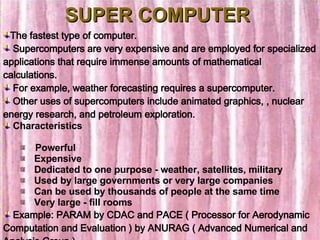 SUPER COMPUTER The fastest type of computer. Supercomputers are very expensive and are employed for specialized applications that require immense amounts of mathematical calculations. For example, weather forecasting requires a supercomputer.  Other uses of supercomputers include animated graphics, , nuclear energy research, and petroleum exploration.  Characteristics    Powerful     Expensive     Dedicated to one purpose - weather, satellites, military      Used by large governments or very large companies     Can be used by thousands of people at the same time     Very large - fill rooms Example: PARAM by CDAC and PACE ( Processor for Aerodynamic Computation and Evaluation ) by ANURAG ( Advanced Numerical and Analysis Group ) 