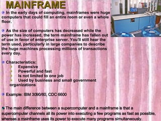 MAINFRAME In the early days of computing, mainframes were huge computers that could fill an entire room or even a whole floor. As the size of computers has decreased while the power has increased, the term mainframe has fallen out of use in favor of enterprise server. You'll still hear the term used, particularly in large companies to describe the huge machines processing millions of transactions every day.    Characteristics:        Expensive       Powerful and fast       Is not limited to one job       Used by business and small government organizations Example: IBM 3090/60, CDC 6600 The main difference between a supercomputer and a mainframe is that a supercomputer channels all its power into executing a few programs as fast as possible, whereas a mainframe uses its power to execute many programs simultaneously.  
