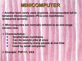 MINICOMPUTER Another term rarely used anymore, minicomputers fall in between microcomputers (PCs) and mainframes (enterprise servers). Minicomputers are normally referred to as mid-range servers now.    Characteristics:        Smaller than mainframe        Can do several jobs at once        Can be used by many people at one time        Used by small companies Example: PDP-11, VAX 